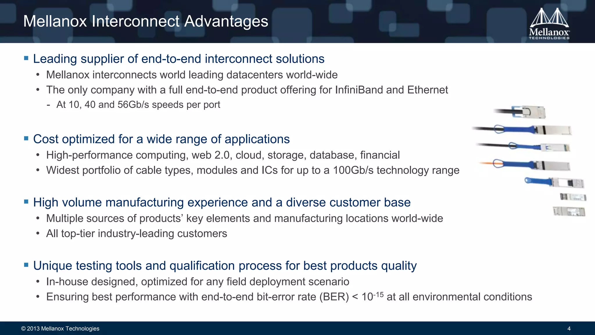 Mellanox Interconnect Advantages
 Leading supplier of end-to-end interconnect solutions
• Mellanox interconnects world leading datacenters world-wide
• The only company with a full end-to-end product offering for InfiniBand and Ethernet
- At 10, 40 and 56Gb/s speeds per port

 Cost optimized for a wide range of applications
• High-performance computing, web 2.0, cloud, storage, database, financial
• Widest portfolio of cable types, modules and ICs for up to a 100Gb/s technology range

 High volume manufacturing experience and a diverse customer base
• Multiple sources of products’ key elements and manufacturing locations world-wide
• All top-tier industry-leading customers

 Unique testing tools and qualification process for best products quality
• In-house designed, optimized for any field deployment scenario
• Ensuring best performance with end-to-end bit-error rate (BER) < 10-15 at all environmental conditions
© 2013 Mellanox Technologies

4

 
