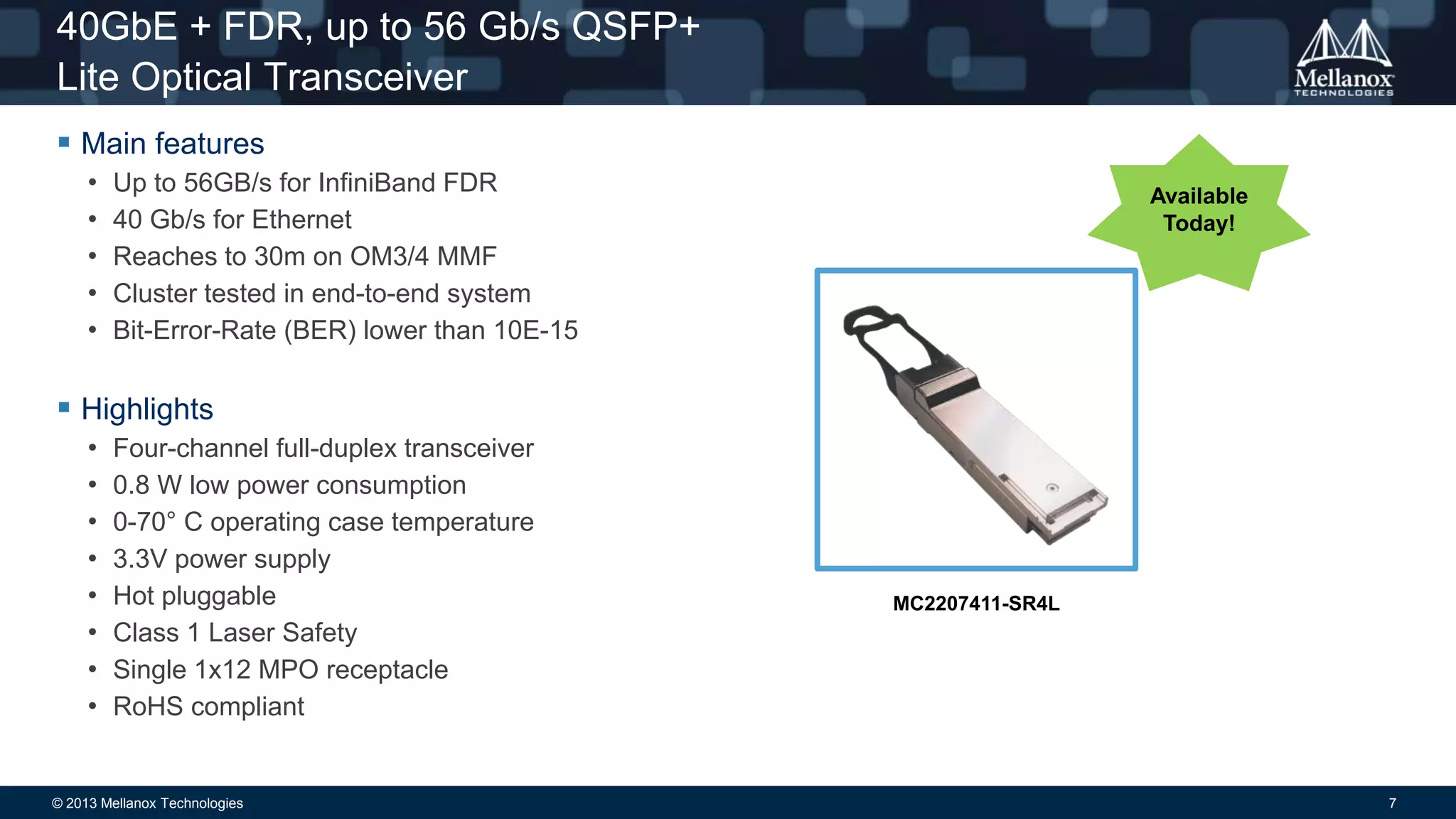 40GbE + FDR, up to 56 Gb/s QSFP+
Lite Optical Transceiver
 Main features
•
•
•
•
•

Up to 56GB/s for InfiniBand FDR
40 Gb/s for Ethernet
Reaches to 30m on OM3/4 MMF
Cluster tested in end-to-end system
Bit-Error-Rate (BER) lower than 10E-15

Available
Today!

 Highlights
•
•
•
•
•
•
•
•

Four-channel full-duplex transceiver
0.8 W low power consumption
0-70° C operating case temperature
3.3V power supply
Hot pluggable
Class 1 Laser Safety
Single 1x12 MPO receptacle
RoHS compliant

© 2013 Mellanox Technologies

MC2207411-SR4L

7

 