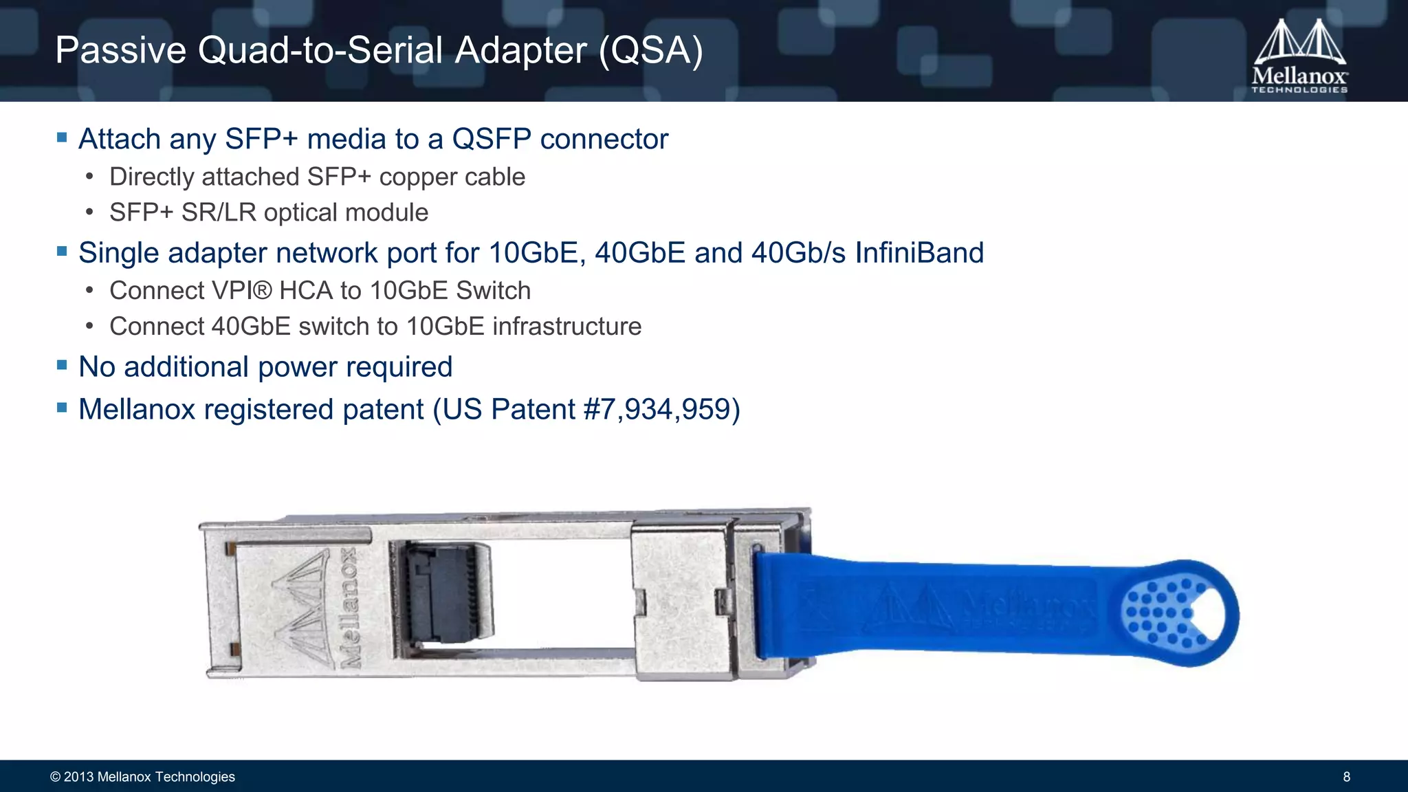Passive Quad-to-Serial Adapter (QSA)
 Attach any SFP+ media to a QSFP connector
• Directly attached SFP+ copper cable
• SFP+ SR/LR optical module

 Single adapter network port for 10GbE, 40GbE and 40Gb/s InfiniBand
• Connect VPI® HCA to 10GbE Switch
• Connect 40GbE switch to 10GbE infrastructure

 No additional power required
 Mellanox registered patent (US Patent #7,934,959)

© 2013 Mellanox Technologies

8

 