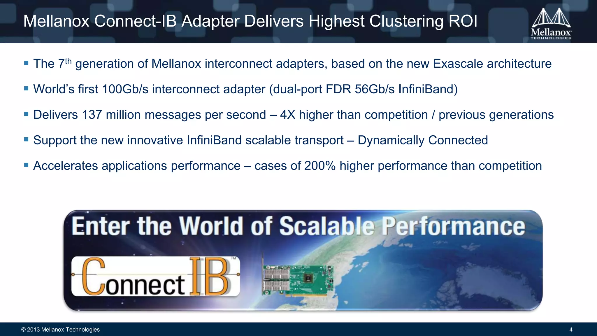 Mellanox Connect-IB Adapter Delivers Highest Clustering ROI
 The 7th generation of Mellanox interconnect adapters, based on the new Exascale architecture

 World’s first 100Gb/s interconnect adapter (dual-port FDR 56Gb/s InfiniBand)
 Delivers 137 million messages per second – 4X higher than competition / previous generations
 Support the new innovative InfiniBand scalable transport – Dynamically Connected
 Accelerates applications performance – cases of 200% higher performance than competition

© 2013 Mellanox Technologies

4

 