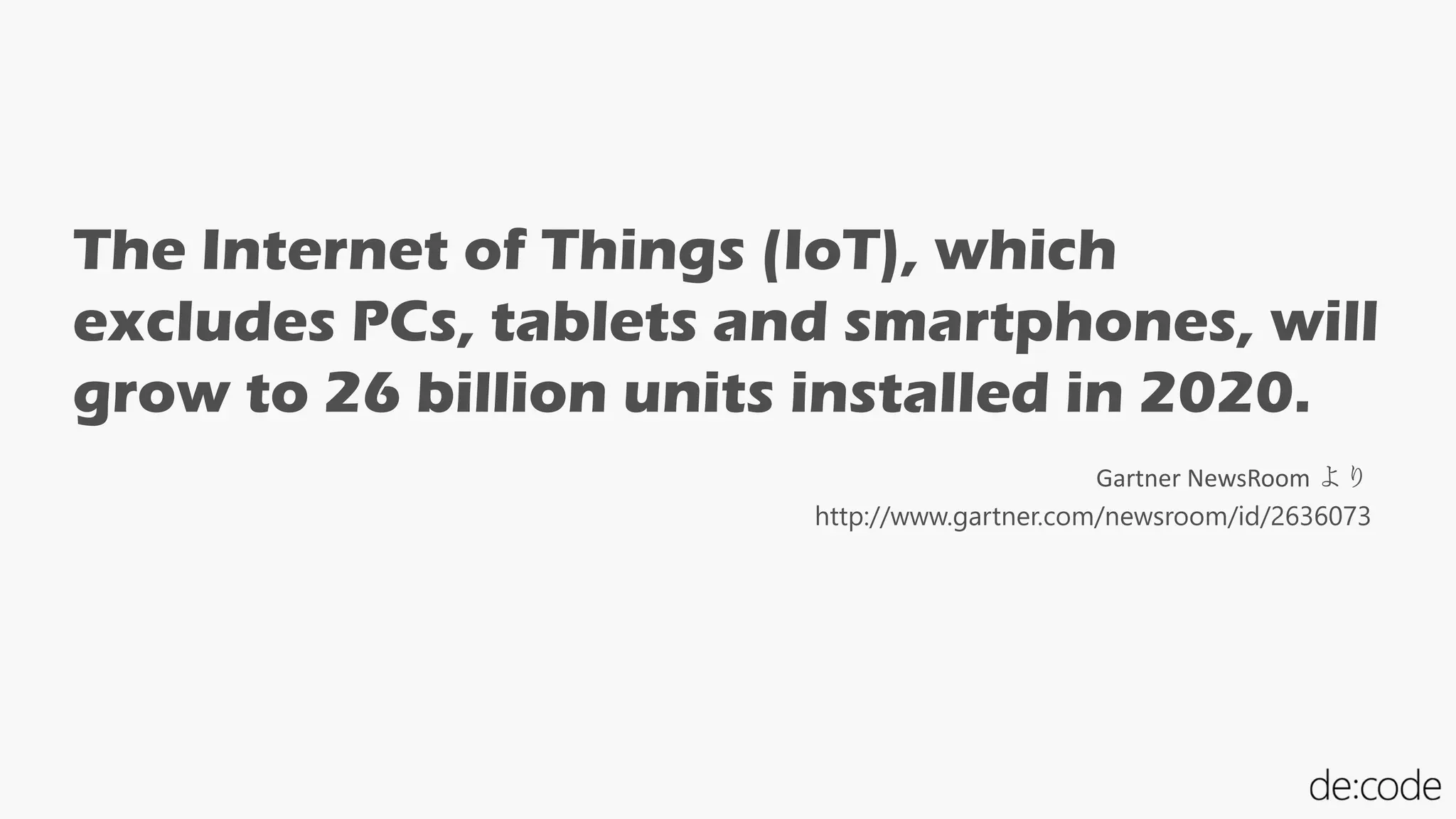 The Internet of Things (IoT), which
excludes PCs, tablets and smartphones, will
grow to 26 billion units installed in 2020.
http://www.gartner.com/newsroom/id/2636073
Gartner NewsRoom より
 