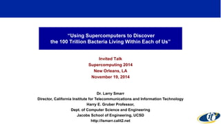 “Using Supercomputers to Discover 
the 100 Trillion Bacteria Living Within Each of Us” 
Invited Talk 
Supercomputing 2014 
New Orleans, LA 
November 19, 2014 
Dr. Larry Smarr 
Director, California Institute for Telecommunications and Information Technology 
Harry E. Gruber Professor, 
Dept. of Computer Science and Engineering 
Jacobs School of Engineering, UCSD 
http://lsmarr.calit2.net 
1 
 