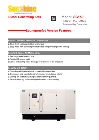 Diesel Generating Sets                                             Model: SC150
                                                                        INDUSTRIAL RANGE
                                                                        Powered by Cummins

                      Soundproofed Version Features


Robust Corrosion Resustant Construction
Δ Black finish stainless stell lock and hinges
Δ Body made from steelcomponents treated with polyester powder coating


Excellent Access for Maintenance
Δ Two large doors on each side
Δ Radiator fill access plate
Δlube oil and cooling water drains pipes to exterior of the enclosure


Security and Safety
Δ Control panel viewing window in a lockable access door
Δ Emergency stop push buttom (red)mounted on enclosure interior
Δ Cooling fan and battery charging alternator fully guarded
Δ Exhaust silencing system totally enclosed for operator safely
 