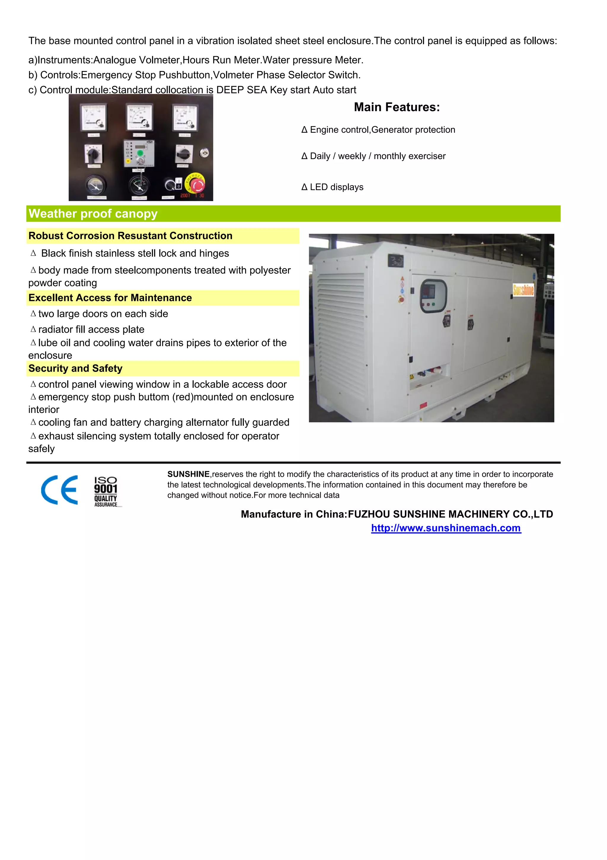 The base mounted control panel in a vibration isolated sheet steel enclosure.The control panel is equipped as follows:
a)Instruments:Analogue Volmeter,Hours Run Meter.Water pressure Meter.
b) Controls:Emergency Stop Pushbutton,Volmeter Phase Selector Switch.
c) Control module:Standard collocation is DEEP SEA Key start Auto start
                                                                                   Main Features:
                                                                    Δ Engine control,Generator protection

                                                                    Δ Daily / weekly / monthly exerciser


                                                                    Δ LED displays


Weather proof canopy
Robust Corrosion Resustant Construction
Δ Black finish stainless stell lock and hinges
Δbody made from steelcomponents treated with polyester
powder coating
Excellent Access for Maintenance
Δtwo large doors on each side
Δradiator fill access plate
Δlube oil and cooling water drains pipes to exterior of the
enclosure
Security and Safety
Δcontrol panel viewing window in a lockable access door
Δemergency stop push buttom (red)mounted on enclosure
interior
Δcooling fan and battery charging alternator fully guarded
Δexhaust silencing system totally enclosed for operator
safely

                               SUNSHINE,reserves the right to modify the characteristics of its product at any time in order to incorporate
                               the latest technological developments.The information contained in this document may therefore be
                               changed without notice.For more technical data

                                                   Manufacture in China:FUZHOU SUNSHINE MACHINERY CO.,LTD
                                                                           http://www.sunshinemach.com
 