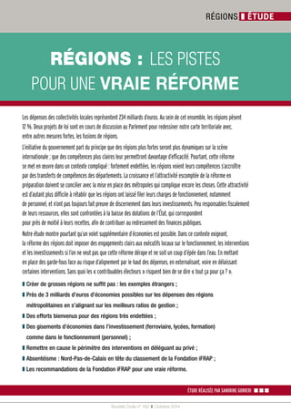 9 
5v*,216b LES PISTES 
POUR UNE VRAIE RÉFORME 
Société Civile n° 150 ❚ Octobre 2014 
RÉGIONS ❚ ÉTUDE 
Les dépenses des collectivités locales représentent 234 milliards d’euros. Au sein de cet ensemble, les régions pèsent 
12 %. Deux projets de loi sont en cours de discussion au Parlement pour redessiner notre carte territoriale avec, 
entre autres mesures fortes, les fusions de régions. 
L’initiative du gouvernement part du principe que des régions plus fortes seront plus dynamiques sur la scène 
internationale ; que des compétences plus claires leur permettront davantage d’efficacité. Pourtant, cette réforme 
se met en oeuvre dans un contexte compliqué : fortement endettées, les régions voient leurs compétences s’accroître 
par des transferts de compétences des départements. La croissance et l’attractivité escomptée de la réforme en 
préparation doivent se concilier avec la mise en place des métropoles qui complique encore les choses. Cette attractivité 
est d’autant plus difficile à rétablir que les régions ont laissé filer leurs charges de fonctionnement, notamment 
de personnel, et n’ont pas toujours fait preuve de discernement dans leurs investissements. Peu responsables fiscalement 
de leurs ressources, elles sont confrontées à la baisse des dotations de l’État, qui correspondent 
pour près de moitié à leurs recettes, afin de contribuer au redressement des finances publiques. 
Notre étude montre pourtant qu’un volet supplémentaire d’économies est possible. Dans ce contexte exigeant, 
la réforme des régions doit imposer des engagements clairs aux exécutifs locaux sur le fonctionnement, les interventions 
et les investissements si l’on ne veut pas que cette réforme dérape et ne soit un coup d’épée dans l’eau. En mettant 
en place des garde-fous face au risque d’alignement par le haut des dépenses, en externalisant, voire en délaissant 
certaines interventions. Sans quoi les « contribuables électeurs » risquent bien de se dire « tout ça pour ça ? ». 
❚ U«HUGHJURVVHVU«JLRQVQHVXIŵWSDVbOHVH[HPSOHV«WUDQJHUVb 
❚ 3UªVGHbPLOOLDUGVGőHXURVGő«FRQRPLHVSRVVLEOHVVXUOHVG«SHQVHVGHVU«JLRQV 
P«WURSROLWDLQHVHQVőDOLJQDQWVXUOHVPHLOOHXUVUDWLRVGHJHVWLRQb 
❚ 'HVHIIRUWVELHQYHQXVSRXUGHVU«JLRQVWUªVHQGHWW«HVb 
❚ 'HVJLVHPHQWVGő«FRQRPLHVGDQVOőLQYHVWLVVHPHQWIHUURYLDLUHOF«HVIRUPDWLRQ 