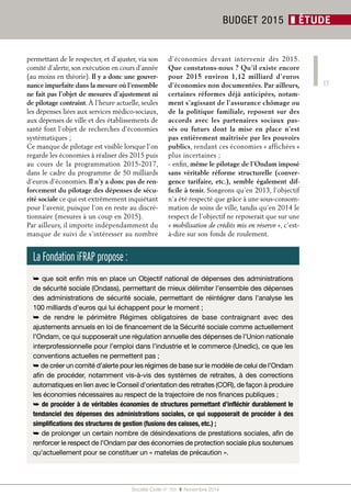 17 
permettant de le respecter, et d’ajuster, via son 
comité d’alerte, son exécution en cours d’année 
(au moins en théorie). Il y a donc une gouver-nance 
imparfaite dans la mesure où l’ensemble 
ne fait pas l’objet de mesures d’ajustement ni 
de pilotage contraint. À l’heure actuelle, seules 
les dépenses liées aux services médico-sociaux, 
aux dépenses de ville et des établissements de 
santé font l’objet de recherches d’économies 
systématiques ; 
Ce manque de pilotage est visible lorsque l’on 
regarde les économies à réaliser dès 2015 puis 
au cours de la programmation 2015-2017, 
dans le cadre du programme de 50 milliards 
d’euros d’économies. Il n’y a donc pas de ren-forcement 
du pilotage des dépenses de sécu-rité 
sociale ce qui est extrêmement inquiétant 
pour l’avenir, puisque l’on en reste au discré-tionnaire 
(mesures à un coup en 2015). 
Par ailleurs, il importe indépendamment du 
manque de suivi de s’intéresser au nombre 
d’économies devant intervenir dès 2015. 
Que constatons-nous ? Qu’il existe encore 
pour 2015 environ 1,12 milliard d’euros 
d’économies non documentées. Par ailleurs, 
certaines réformes déjà anticipées, notam-ment 
s’agissant de l’assurance chômage ou 
de la politique familiale, reposent sur des 
accords avec les partenaires sociaux pas-sés 
ou futurs dont la mise en place n’est 
pas entièrement maîtrisée par les pouvoirs 
publics, rendant ces économies « affichées » 
plus incertaines ; 
- enfin, même le pilotage de l’Ondam imposé 
sans véritable réforme structurelle (conver-gence 
tarifaire, etc.), semble également dif-ficile 
à tenir. Songeons qu’en 2013, l’objectif 
n’a été respecté que grâce à une sous-consom-mation 
de soins de ville, tandis qu’en 2014 le 
respect de l’objectif ne reposerait que sur une 
« mobilisation de crédits mis en réserve », c’est-à- 
dire sur son fonds de roulement. 
Société Civile n° 151 ❚ Novembre 2014 
BUDGET 2015 ❚ ÉTUDE 
La Fondation iFRAP propose : 
➥ que soit enfin mis en place un Objectif national de dépenses des administrations 
de sécurité sociale (Ondass), permettant de mieux délimiter l’ensemble des dépenses 
des administrations de sécurité sociale, permettant de réintégrer dans l’analyse les 
100 milliards d’euros qui lui échappent pour le moment ; 
➥ de rendre le périmètre Régimes obligatoires de base contraignant avec des 
ajustements annuels en loi de financement de la Sécurité sociale comme actuellement 
l’Ondam, ce qui supposerait une régulation annuelle des dépenses de l’Union nationale 
interprofessionnelle pour l’emploi dans l’industrie et le commerce (Unedic), ce que les 
conventions actuelles ne permettent pas ; 
➥ de créer un comité d’alerte pour les régimes de base sur le modèle de celui de l’Ondam 
afin de procéder, notamment vis-à-vis des systèmes de retraites, à des corrections 
automatiques en lien avec le Conseil d’orientation des retraites (COR), de façon à produire 
les économies nécessaires au respect de la trajectoire de nos finances publiques ; 
➥ de procéder à de véritables économies de structures permettant d’infléchir durablement le 
tendanciel des dépenses des administrations sociales, ce qui supposerait de procéder à des 
simplifications des structures de gestion (fusions des caisses, etc.) ; 
➥ de prolonger un certain nombre de désindexations de prestations sociales, afin de 
renforcer le respect de l’Ondam par des économies de protection sociale plus soutenues 
qu’actuellement pour se constituer un « matelas de précaution ». 
 