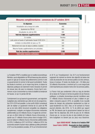 25 
Mesures complémentaires : annonces du 27 octobre 2014 
Société Civile n° 151 ❚ Novembre 2014 
BUDGET 2015 ❚ ÉTUDE 
La Fondation iFRAP a modélisé avec le modèle économétrique 
Némésis, que la dégradation du PIB est beaucoup plus pérenne 
quand on agit par la hausse des prélèvements (comme l’a fait 
ce gouvernement et comme l’a fait aussi le précédent). Toutes 
les études le montrent, sur le moyen long terme, la baisse de 
dépenses publiques est clairement moins récessive et permet 
de renouer plus vite avec la croissance. Encore faut-il com-mencer 
un jour à économiser au moins la totalité du tendanciel 
de hausse, ce qui n’a jamais été fait. 
Contrairement à ce qu’avance le gouvernement, une trajectoire 
budgétaire plus volontariste que celle de la loi de programma-tion 
2014-2019 est possible. Le bon profil d’effort consisterait 
(afin de réaliser un ajustement minimal de 0,5 point de PIB 
par an de notre déficit structurel compatible nos obligations 
européennes), à adopter une logique d’économies croissantes 
additionnelles aux 50 milliards d’euros. Il s’agirait de commen-cer 
par un effort initial de 8 milliards d’euros d’économies, à 
ajouter aux 21 milliards d’euros prévus dans le budget 2015, 
puis de réaliser 6 milliards d’euros d’économies additionnelles 
en 2016, 3 milliards en 2017 et 2018 et 1 milliard en 2019. Ces 
économies seraient d’autant mieux calibrées qu’elles porteraient 
à 50 % sur les prestations sociales, 30 % sur le fonctionnement 
et 20 % sur l’investissement. Ces 30 % de fonctionnement 
supposent de vraiment se donner des objectifs de baisse des 
coûts de production de nos services publics à la fois centraux, 
locaux et sociaux. Et toutes nos études (voir « 50 idées pour 
50 milliards d’économies ») montrent qu’il y a une marge toute 
à fait importante pour produire moins cher nos services publics. 
La France n’est pas condamnée à être au rang de dernière 
de la classe de l’Europe en termes de gestion de ses finances 
publiques. La situation économique pourrait s’améliorer avec 
21 milliards d’euros d’économies en plus à réaliser en gra-dation 
croissante jusqu’en 2019, en parallèle d’une nouvelle 
baisse de charges des entreprises représentant au total un 
quasi-doublement du CICE. Avec un tel scénario la France 
pourrait atteindre, dès 2016, 3,2 % de déficit par rapport 
au PIB. Ne laissons pas le gouvernement baisser les bras et 
laisser filer les dépenses dès 2016 de plus de 20 milliards 
d’euros par an. Les jeux de plus en plus évidents de tuyau-terie 
budgétaire ne doivent pas (ou plus) nous illusionner. 
Agnès VERDIER-MOLINIÉ - Directeur de la Fondation iFRAP 
Samuel-Frédéric SERVIÈRE - Responsable des études budgétaires 
et fiscales à la Fondation iFRAP 
En dépenses Économies 
Actualisation de la charge de la dette 400 
Ajustement du PSR UE 600 
Actualisation du coût du CICE 500 
Total des dépenses supplémentaires 1 500 
En recettes Recettes 
Lutte contre la fraude et l’optimisation fiscale PLFR2 2014 900 
Limitation de déductibilité de taxes sur l’IS 500 
Relèvement de la taxe de séjours (collotion, location) 300 
Mesures fiscales supplémentaires (non précisées) 350 
Total des recettes supplémentaires 2 050 
Total toutes mesures confondues 3 550 

