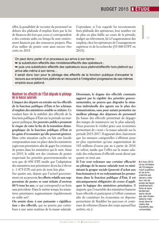 13 
effet, la possibilité de recruter du personnel en 
dehors des plafonds d’emplois fixés par la loi 
de finances dès lors que ceux-ci correspondent 
à des contrats aidés ou lorsqu’ils sont entière-ment 
financés par des ressources propres. Plus 
d’un millier de postes vont ainsi encore être 
créés en 2015. 
Cependant, si l’on regarde les recrutements 
hors plafonds des opérateurs, leur nombre est 
de plus en plus faible au cours de la période, 
malgré un relèvement, lié à l’augmentation des 
emplois, chez les opérateurs de l’enseignement 
supérieur et de la recherche (53 000 ETPT en 
2015). 
Société Civile n° 151 ❚ Novembre 2014 
BUDGET 2015 ❚ ÉTUDE 
On peut donc parler d’un processus qui arrive à son terme : 
➥ la substitution effectifs des ministères/effectifs des opérateurs ; 
➥ puis une substitution effectifs des opérateurs sous plafond/effectifs hors plafond qui 
arrive elle-même à son terme… 
Il serait donc bon pour le pilotage des effectifs de la fonction publique d’encadrer le 
recours aux emplois hors plafonds en recourant à l’intégration progressive de ces mêmes 
emplois sous plafond. 
Maintenir les effectifs de l’État dégrade le pilotage 
de la masse salariale 
L’impact des départs en retraite sur les effectifs 
de la fonction publique d’État et les schémas 
d’emplois des ministères semble se réduire. En 
voulant faire de la stabilité des effectifs de la 
fonction publique d’État sur la période un mar-queur 
politique, les pouvoirs publics prennent 
le risque de rater la fin de la transition démo-graphique 
de la fonction publique d’État et 
les gains d’économies qu’elle pourrait générer. 
Mais cette situation cache en fait une lourde 
compensation mise en place dans les ministères 
jugés non prioritaires afin de gager les créations 
de postes dans les ministères qui le sont. Ainsi 
en 2015, le solde net des créations de postes 
respectant les priorités gouvernementales ne 
sera que de 696 ETP, tandis que l’adaptation 
des ministères non prioritaires devra lui s’élever 
à - 1 873 ETP, soit près de trois fois plus. 
Sur quatre ans, depuis que l’actuel gouverne-ment 
est au pouvoir, les efforts relatifs aux sup-pressions 
de postes se sont réduits d’environ 
60 % tous les ans, ce qui correspond à un frein 
sans précédent. Dans le même temps, les minis-tères 
prioritaires augmentaient régulièrement 
en solde net3. 
On assiste donc à une puissante « rigidifica-tion 
» des effectifs, qui ne pourra pas contri-buer 
à une saine maîtrise de la masse salariale. 
Désormais, le dogme des effectifs constants 
aggravé par la rigidité des priorités gouver-nementales, 
ne pourra que dégrader la situa-tion 
individuelle des agents sur le plan des 
rémunérations, sans pour autant permettre un 
meilleur pilotage des dépenses de personnel 
(la baisse des effectifs permettait de dégager 
des marges de manoeuvre sur le plan salarial). 
Nous pouvons le vérifier grâce aux économies 
permettant de « tenir » la masse salariale sur la 
période 2015-2017. Il apparaît alors clairement 
que les mesures catégorielles s’effritent pour 
ne plus représenter qu’une augmentation de 
143 millions d’euros par an à partir de 2016 
en valeur, tandis que l’effet sur la masse sala-riale 
des réductions d’effectifs serait divisé par 
quatre en trois ans. 
Si l’on veut redonner une certaine efficacité 
au pilotage de la masse salariale tout en mini-misant 
la grogne sociale (pouvoir d’achat aux 
fonctionnaires) et en redynamisant les promo-tions 
dans la fonction publique d’État, il est 
mécaniquement obligatoire de cesser d’appli-quer 
la logique des ministères prioritaires. Il 
importe que l’ensemble des ministères baissent 
leurs effectifs et participent à l’effort commun 
afin de constituer les économies en dépense 
permettant de fluidifier les parcours et conti-nuer 
de réformer (fusion des corps aujourd’hui 
arrêtée, etc.). 
❚❚3 Hors 2013 
où le ministère 
de l’Enseigne-ment 
supérieur 
et de la re-cherche 
est 
devenu créa-teur 
net de 
poste de façon 
extrêmement 
forte et sans 
lendemain 
(sans doute 
par des titulari-sations 
mas-sives 
dans le 
cadre des 
transferts des 
universités). 
 