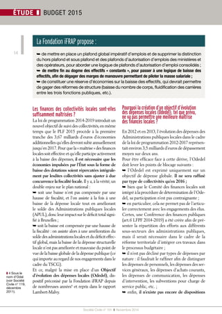 Société Civile n° 151 ❚ Novembre 2014 
ÉTUDE 14 
❚ BUDGET 2015 
Les finances des collectivités locales sont-elles 
suffisamment maîtrisées ? 
La loi de programmation 2014-2019 introduit un 
nouvel objectif de suivi des collectivités, en même 
temps que le PLF 2015 procède à la première 
tranche des 3,67 milliards d’euros d’économies 
additionnelles qu’elles devront subir annuellement 
jusqu’en 2017. Pour que la « maîtrise » des finances 
locales soit effective et qu’elle participe activement 
à la baisse des dépenses, il est nécessaire que les 
économies impulsées par l’État sous la forme de 
baisse des dotations soient répercutées intégrale-ment 
par lesdites collectivités sans ajuster à due 
concurrence la fiscalité locale. Il y a, à la vérité, un 
double enjeu sur le plan national : 
➥ soit une baisse n’est pas compensée par une 
hausse de fiscalité, et l’on assiste à la fois à une 
baisse de la dépense locale tout en améliorant 
le solde des Administrations publiques locales 
(APUL), donc leur impact sur le déficit total signi-fié 
à Bruxelles ; 
➥ soit la baisse est compensée par une hausse de 
la fiscalité : on assiste alors à une amélioration du 
solde des administrations locales et du déficit effec-tif 
global, mais la baisse de la dépense structurelle 
locale n’est pas améliorée et mauvaise du point de 
vue de la baisse globale de la dépense publique (ce 
qui importe au regard de nos engagements dans le 
cadre du TSCG). 
Et ce, malgré la mise en place d’un Objectif 
d’évolution des dépenses locales (Odedel), dis-positif 
préconisé par la Fondation iFRAP depuis 
de nombreuses années4 et repris dans le rapport 
Lambert-Malvy. 
Pourquoi la création d’un objectif d’évolution 
des dépenses locales (Odedel), tel que prévu, 
ne va pas permettre une meilleure maîtrise 
des finances locales ? 
En 2012 et en 2013, l’évolution des dépenses des 
Administrations publiques locales dans le cadre 
de la loi de programmation 2012-2017 représen-tait 
environ 3,5 milliards d’euros de dépassement 
moyen sur deux ans. 
Pour être efficace face à cette dérive, l’Odedel 
doit lever les points de blocage suivants : 
➥ l’Odedel est exprimé uniquement sur un 
objectif de dépense globale. Il ne sera raffiné 
par type de collectivités qu’en 2016 ; 
➥ bien que le Comité des finances locales soit 
intégré à la procédure de détermination de l’Ode-del, 
sa participation n’est pas contraignante ; 
➥ en particulier, cela ne permet pas de l’articu-ler 
correctement avec les engagements des élus. 
Certes, une Conférence des finances publiques 
(art.6 LFPF 2014-2019) a été créée afin de pré-senter 
la répartition des efforts aux différents 
sous-secteurs des administrations publiques, 
mais il serait nécessaire dans le cadre de la 
réforme territoriale d’intégrer ces travaux dans 
le processus budgétaire ; 
➥ il n’est pas décliné par types de dépenses par 
nature : il faudrait le raffiner afin de distinguer 
les dépenses de personnels, les dépenses des ser-vices 
généraux, les dépenses d’achats courants, 
les dépenses de communication, les dépenses 
d’intervention, les subventions pour charge de 
service public, etc. ; 
➥ enfin, il n’existe pas encore de dispositions 
La Fondation iFRAP propose : 
➥ de mettre en place un plafond global impératif d’emplois et de supprimer la distinction 
du hors plafond et sous plafond et des plafonds d’autorisation d’emplois des ministères et 
des opérateurs, pour aborder une logique de plafonds d’autorisation d’emploi consolidés ; 
➥ de mettre fin au dogme des effectifs « constants », pour passer à une logique de baisse des 
effectifs, afin de dégager des marges de manoeuvre permettant de piloter la masse salariale ; 
➥ de constituer une réserve d’économies sur la baisse des effectifs, qui devrait permettre 
de gager des réformes de structure (baisse du nombre de corps, fluidification des carrières 
entre les trois fonctions publiques, etc.). 
❚❚4 Sous le 
nom d’Odal 
(voir Société 
Civile n° 119, 
décembre 
2011). 
 