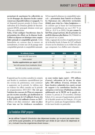 15 
permettant de sanctionner les collectivités en 
cas de dérapages des dépenses locales contrai-rement 
aux dispositifs italiens et espagnols. Un 
tel dispositif pourrait prendre la forme d’une 
indexation de la Dotation globale de fonction-nement 
(DGF), principale dotation versée par 
l’État aux collectivités. 
Enfin, il faut souligner l’incohérence dans la 
présentation des efforts sur la dépense locale. 
L’effort en dépense est identique entre compta-bilité 
nationale et comptabilité générale. Cette 
homothétie est curieuse dans la mesure où 
normalement, il existe une clé de passage entre 
comptabilité générale et comptabilité nationale. 
Il apparaît que les recettes cumulées (y compris 
non fiscales et constituées essentiellement par 
des revenus du patrimoine), vont continuer 
à augmenter sur la période. Le tableau met 
en évidence les effets cumulés sur la période 
de programmation 2015-2017. On voit que 
l’attrition des concours de l’État est compensée 
par des recettes nouvelles, qui doubleraient en 
trois ans, passant de 2,3 milliards d’euros dès 
le PLF 2015 à 4,6 milliards d’euros en 2017. 
Celles-ci ont déjà commencé : mise en place 
d’une taxe sur les résidences secondaires 
Si l’on regarde la dépense en comptabilité natio-nale 
– présentation dont l’intérêt est d’inclure 
les Opérateurs des collectivités territoriales 
(Odal), pour éviter les « fuites budgétaires » – 
on constate que la baisse de l’investissement 
pèserait essentiellement sur eux (- 35,7 % en 
2014 et - 31,9 % en 2015). Un peu comme l’a 
fait l’État, jusqu’à présent, afin de présenter un 
profil de dépenses plus flatteur. Or, l’Odedel n’a 
rien précisé sur ce point. 
Enfin, s’agissant des recettes et significativement 
de la fiscalité locale, la baisse de 3,67 milliards 
d’euros sur les dotations va en réalité être plus 
que compensée. Les chiffres sont éclairants : 
en zone tendue (gain espéré : 150 millions 
d’euros), relèvement de la taxe de séjour 
(plus 300 millions d’euros), révisions des 
bases locatives cadastrales (en cours), servant 
de support à la contribution foncière des 
entreprises et de la taxe d’habitation, centimes 
additionnels sur la TICPE sur le gazole, etc. 
Comme l’a précisé, le 13 novembre, Christian 
Eckert, il n’y aura pas d’augmentation générale 
de la fiscalité pesant sur les Français ; il n’a pas 
dit qu’il n’y aurait pas d’augmentations ciblées 
et des taxes locales en particulier. 
Société Civile n° 151 ❚ Novembre 2014 
BUDGET 2015 ❚ ÉTUDE 
En milliards d’euros 2015 2016 2017 
Baisse de la DGF (sous norme) - 3,7 - 7,3 - 11 
Autres recettes* 5,7 13,1 21,4 
Recettes supplémentaires par rapport à 2014 2 5,8 10,4 
*dont effet spontané fiscal (modélisation Sénat) 3,4 7 10,7 
*dont effet recettes nouvelles (estimation) 2,3 6,1 10,7 
Source : LPFP 2014-2019. 
La Fondation iFRAP propose : 
➥ de raffiner l’objectif d’évolution des dépenses locales, qui ne peut pas rester dans 
une forme aussi grossière, en le présentant par strate et par nature de dépenses et 
en y incluant tous les organismes divers locaux ; 
 