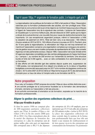 Société Civile n° 157  ❚ Mai 2015
16
ÉTUDE ❚ FORMATION PROFESSIONNELLE
Faut-il sauver l’Afpa, 1er
organisme de formation public, à n’importe quel prix ?
La régionalisation de la politique de formation en 2002 a fait perdre à l’Afpa, l’Association
nationale pour la formation professionnelle des adultes, son lien privilégié avec l’État.
Désormais la concurrence doit jouer et les régions se montrent beaucoup plus critiques
à l’égard de l’association lors de la signature des contrats. L’antenne de l’association
en Guadeloupe n’y survivra d’ailleurs pas, elle est dissoute en 2007 après que la région
a refusé de la subventionner une nouvelle fois pour cause de dysfonctionnements trop
importants. Un cas exceptionnel cependant puisque, même si l’association a frôlé
la cessation de paiement en 2012, l’État est bien venu à sa rescousse : 160 millions
d’euros versés en 2013 et 2014, 150 millions d’euros à nouveau en 2015. Pourtant, plus
de 10 ans après la régionalisation, la refondation de l’Afpa se met trop lentement en
marche et l’association conserve une organisation complexe qui conjugue une autono-
mie de gestion sous une semi-tutelle composée de représentants de l’État, des conseils
régionaux et des partenaires sociaux. Depuis 1985, l’association est aussi divisée entre
22 agences régionales complétées par des centres pédagogiques et d’appui technique
ou « campus », au nombre de 200 environ sur l’ensemble du territoire. Une structure
lourde et forte de 9 200 agents… avec un ratio contestable d’un administrateur pour
un formateur.
Si des efforts ont été décidés (gel des salaires depuis quatre ans, suppression de
1 000 postes, non-remplacement d’un départ à la retraite sur 5), le retour à l’équilibre
budgétaire a encore été repoussé jusqu’en 2017 et le nombre de stagiaires continue de
chuter (- 33 % entre 2007 et 2012) même si l’Afpa forme toujours 30 % des demandeurs
d’emploi pour un taux de retour à l’emploi suite à une formation de 60 %.
Aligner la gestion des organismes collecteurs du privé…
Si dans les années 1990 on comptait plus
de 600 organismes paritaires collecteurs
agréés par l’État, le nombre d’Opca a été
réduit à 99 à la fin des années 2000 puis
48 en 2012. Ces Opca mutualisent plus de
la moitié des dépenses de formation des
entreprises et «  plus les entreprises sont de
petites tailles, plus cette part est importante.
Elle correspond ainsi à 80,3  % des dépenses
des entreprises de 10 à 49 employés, pour ne
représenter que 37,5 % de celles des entreprises
de 250 salariés et plus » (selon le PLF 2015).
La place des organismes collecteurs est
donc centrale dans le système de la forma-
tion professionnelle bien que leur rôle soit
limité à une mission de remboursement et
de tiers payeur vis-à-vis des entreprises qui
commandent des formations. Un positionne-
Notre proposition
Pour cela, la Fondation iFRAP propose de scinder l’Afpa en deux entités distinctes avec :
❚ une activité protégée de la concurrence focalisée sur la formation des demandeurs
d’emploi, domaine où l’association a fait ses preuves ;
❚ une activité commerciale d’orientation et de formation, exposée sur le marché de la
formation professionnelle.
48 Opca pour 48 modèles de gestion
 