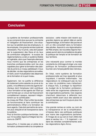 Société Civile n° 157 ❚ Mai 2015
FORMATION PROFESSIONNELLE ❚ ÉTUDE
Société Civile n° 157 ❚ Mai 2015
Le système de formation professionnelle
ne se comprend plus que par la contrainte
et l’obligation de financement. Une situa-
tion qui ne satisfait plus les employeurs, ni
les employés. Une grande remise à plat est
nécessaire. Pour le privé, cela doit passer
par la suppression des Opca et du taux
de contribution obligatoire : le surplus de
réglementations a créé un système illisible
et ingérable, alors que l’exemple allemand
nous montre que les entreprises et les
branches professionnelles sont les plus
capables pour gérer la formation des sala-
riés du privé à un niveau satisfaisant. À eux
de décider, via des négociations annuelles,
s’il doit y avoir mutualisation des dépenses
de la formation et à quel niveau.
Également, rien ne justifie la différence
de traitement entre salariés du privé et du
public, ni la différence entre les agents ter-
ritoriaux dont l’employeur doit contribuer
à leur formation et les agents de l’État qui
sont formés par un circuit de financement
complètement opaque, reposant intégra-
lement sur le contribuable :
Au niveau de l’État, il faut unifier les écoles
de fonctionnaires  et faire contribuer les
administrations d’État à la formation de
leurs agents. Cela doit permettre de rame-
ner plus d’équité et de transparence dans
le système.
Pour la fonction publique territoriale, c’est
aux 13 nouvelles régions d’intégrer les mis-
sions du CNFPT.
Aujourd’hui, il n’existe pas un pilote de la
formation professionnelle à la compétence
exclusive : cette mission doit revenir aux
grandes régions qui gèrent déjà en partie
l’apprentissage, la formation des jeunes et
ont un rôle consultatif dans la formation
des adultes. Associé à une régionalisation
de Pôle emploi, les nouvelles régions fran-
çaises auront alors la compétence de gérer
la politique de l’emploi et de formation de
leur territoire.
Une nécessité pour contrer la montée
constante du chômage et ériger une vraie
politique de formation professionnelle
tournée vers l’employabilité des individus.
En l’état, notre système de formation
professionnelle est trop éparpillé et plus
inquiétant, il semble irréformable  : les
négociateurs ne s’attaquant pas du tout
au cœur du problème mais s’attachant,
à chaque fois, à protéger la répartition
du budget de la formation profession-
nelle entre les organismes collecteurs et
les organisations paritaires. Ces organes
cherchent désormais à défendre leur
propre intérêt avant ceux des salariés et
des entreprises qui sont toujours plus mis
à contribution.
Une grande remise en ordre, au nom de
la transparence et de la simplification,
s’impose dans ces politiques publiques
aux mains des organisations paritaires.
À l’image de ce qui est en train d’être fait
dans le secteur du « 1 % logement » ou
dans les retraites complémentaires avec
les négociations Agirc-Arrco.
Conclusion
 