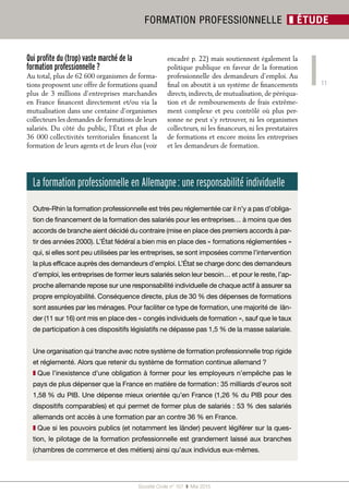11
Société Civile n° 157  ❚ Mai 2015
FORMATION PROFESSIONNELLE ❚ ÉTUDE
Qui profite du (trop) vaste marché de la
formation professionnelle ?
Au total, plus de 62 600 organismes de forma-
tions proposent une offre de formations quand
plus de 3 millions d’entreprises marchandes
en France financent directement et/ou via la
mutualisation dans une centaine d’organismes
collecteurs les demandes de formations de leurs
salariés. Du côté du public, l’État et plus de
36 000 collectivités territoriales financent la
formation de leurs agents et de leurs élus (voir
encadré p. 22) mais soutiennent également la
politique publique en faveur de la formation
professionnelle des demandeurs d’emploi. Au
final on aboutit à un système de financements
directs, indirects, de mutualisation, de péréqua-
tion et de remboursements de frais extrême-
ment complexe et peu contrôlé où plus per-
sonne ne peut s’y retrouver, ni les organismes
collecteurs, ni les financeurs, ni les prestataires
de formations et encore moins les entreprises
et les demandeurs de formation.
La formation professionnelle en Allemagne : une responsabilité individuelle
Outre-Rhin la formation professionnelle est très peu réglementée car il n’y a pas d’obliga-
tion de financement de la formation des salariés pour les entreprises… à moins que des
accords de branche aient décidé du contraire (mise en place des premiers accords à par-
tir des années 2000). L’État fédéral a bien mis en place des « formations réglementées »
qui, si elles sont peu utilisées par les entreprises, se sont imposées comme l’intervention
la plus efficace auprès des demandeurs d’emploi. L’État se charge donc des demandeurs
d’emploi, les entreprises de former leurs salariés selon leur besoin… et pour le reste, l’ap-
proche allemande repose sur une responsabilité individuelle de chaque actif à assurer sa
propre employabilité. Conséquence directe, plus de 30 % des dépenses de formations
sont assurées par les ménages. Pour faciliter ce type de formation, une majorité de län-
der (11 sur 16) ont mis en place des « congés individuels de formation », sauf que le taux
de participation à ces dispositifs législatifs ne dépasse pas 1,5 % de la masse salariale.
Une organisation qui tranche avec notre système de formation professionnelle trop rigide
et réglementé. Alors que retenir du système de formation continue allemand ?
❚❚ Que l’inexistence d’une obligation à former pour les employeurs n’empêche pas le
pays de plus dépenser que la France en matière de formation : 35 milliards d’euros soit
1,58 % du PIB. Une dépense mieux orientée qu’en France (1,26 % du PIB pour des
dispositifs comparables) et qui permet de former plus de salariés : 53 % des salariés
allemands ont accès à une formation par an contre 36 % en France.
❚❚ Que si les pouvoirs publics (et notamment les länder) peuvent légiférer sur la ques-
tion, le pilotage de la formation professionnelle est grandement laissé aux branches
(chambres de commerce et des métiers) ainsi qu’aux individus eux-mêmes.
 