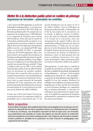15
Société Civile n° 157  ❚ Mai 2015
FORMATION PROFESSIONNELLE ❚ ÉTUDE
Mettre fin à la distinction public-privé en matière de pilotage
Organismes de formation : automatiser les contrôles
« Avec environ 62 600 organismes, le secteur de
la formation est plutôt atomisé », ce n’est pas nous
qui le disons mais bien le PLF 2015 dédié à la
formation professionnelle. On compte alors un
organisme de formation pour 1 000 habitants
et un organisme de formation pour environ
420 travailleurs. Il faut dire que le marché de
la formation professionnelle est porteur et ne
connaît pas la crise puisque d'après le « portail
officiel de la liste des organismes de formation
publics et privés », on compterait 89 201 orga-
nismes en avril 2015. En 2011, ce décompte
n'était que de 58 000 organismes. Mais com-
ment s’assurer de la qualité des prestations, la
formation professionnelle présentant la spécifi-
cité d’être une politique publique et une obliga-
tion pour l’employeur, le tout dépendant d’un
marché concurrentiel très peu contrôlé ? L’Igas
a d’ailleurs isolé que les TPE et leurs salariés
étaient les plus à même d’être la cible de fraudes
et/ou de prestations de moindres qualités.
De l’autre côté, le marché, dont un quart est
composé de particuliers, reste paradoxalement
concentré, un minimum d’organismes forma-
teurs étant en quasi-situation de monopole
(seulement 30 % des organismes ont comme
activité principale la formation) et les nouveaux
arrivants (moins de 3 ans d’existence) ne réali-
sant qu’un dixième du chiffre d’affaires.
À noter que si 86 % des formés l’ont été par
un prestataire privé, les organismes publics et
parapublics qui ne représentent que 3 % du
marché bénéficient tout de même de 22 %
du chiffre d’affaires. Pour la Fédération de
formation professionnelle, ce déséquilibre est
le fait du non-respect de la concurrence sur
le marché. À plusieurs reprises, la Fédéra-
tion a dû saisir les tribunaux administratifs
et le Conseil de la concurrence suite aux
manquements des appels d’offres dans les
commandes publiques (notamment entre les
administrations et l’Afpa qui ont été épin-
glés vis-à-vis des formations des demandeurs
d’emploi). Toujours dans le souci de maintenir
la concurrence du marché, la Fédération se
positionne contre un durcissement des très
minces conditions d’ouverture d’un orga-
nisme de formation4
. Mais comment garantir
un marché à la fois libre, lisible et de qualité ?
Théoriquement, il existe déjà un contrôle de
la qualité des prestataires qui doivent « justifier
des titres et qualités des personnels d’enseignement
et d’encadrements »… sauf que « la loi ne précise
toutefois pas la nature de ces – titres et qualités –
ce qui prive de toute effectivité cette disposition »,
rappelle la Cour des comptes. Renforcer les
conditions d’accréditation en amont serait dom-
mageable pour le libre marché de la formation
et serait fortement bénéfique aux organismes
déjà en situation dominante, ce sont donc les
évaluations qui permettront de réguler la pré-
sence et la qualité des organismes de formation
professionnelle, notamment en isolant les bons
des mauvais prestataires.
❚❚ 4 La personne
physique ou
morale qui réa-
lise des presta-
tions de forma-
tion, doit sim-
plement dépo-
ser une décla-
ration d’activité
à la conclusion
de son premier
contrat/conven-
tion de forma-
tion. Cette
déclaration est
ensuite enregis-
trée par la
région ainsi que
son bilan péda-
gogique et
financier.
Notre proposition
❚ Automatiserl’évaluationdelaqualitédelaformationparlestagiaireetsonemployeurcomme
élément du dispositif afin de mieux quantifier le retour sur investissement pour l’entreprise.
À l’heure du numérique, ces évaluations devraient se faire en ligne avec une remontée
puis publications des résultats au niveau des régions qui doivent devenir la collectivité
pilote de la politique de formation professionnelle. Ces notations des formations seraient
ensuite publiées en parallèle de la publication du bilan financier et pédagogique des
organismes de formation.
 