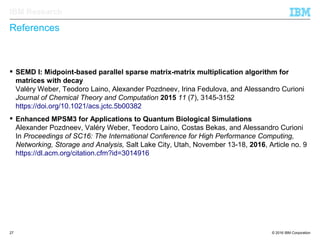 © 2016 IBM Corporation27
IBM Research
References
 SEMD I: Midpoint-based parallel sparse matrix-matrix multiplication algorithm for
matrices with decay
Valéry Weber, Teodoro Laino, Alexander Pozdneev, Irina Fedulova, and Alessandro Curioni
Journal of Chemical Theory and Computation 2015 11 (7), 3145-3152
https://doi.org/10.1021/acs.jctc.5b00382
 Enhanced MPSM3 for Applications to Quantum Biological Simulations
Alexander Pozdneev, Valéry Weber, Teodoro Laino, Costas Bekas, and Alessandro Curioni
In Proceedings of SC16: The International Conference for High Performance Computing,
Networking, Storage and Analysis, Salt Lake City, Utah, November 13-18, 2016, Article no. 9
https://dl.acm.org/citation.cfm?id=3014916
 