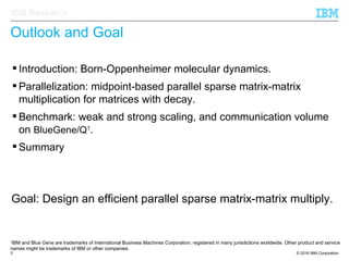 © 2016 IBM Corporation3
IBM Research
Outlook and Goal
Goal: Design an efficient parallel sparse matrix-matrix multiply.
 Introduction: Born-Oppenheimer molecular dynamics.
 Parallelization: midpoint-based parallel sparse matrix-matrix
multiplication for matrices with decay.
 Benchmark: weak and strong scaling, and communication volume
on BlueGene/Q1
.
 Summary
1
IBM and Blue Gene are trademarks of International Business Machines Corporation, registered in many jurisdictions worldwide. Other product and service
names might be trademarks of IBM or other companies.
 