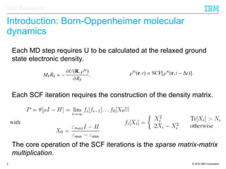 © 2016 IBM Corporation4
IBM Research
Introduction: Born-Oppenheimer molecular
dynamics
The core operation of the SCF iterations is the sparse matrix-matrix
multiplication.
Each SCF iteration requires the construction of the density matrix.
Each MD step requires U to be calculated at the relaxed ground
state electronic density.
 