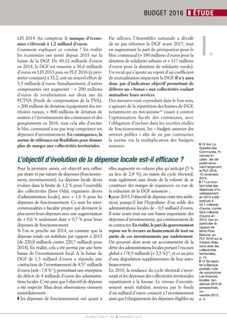 19
Société Civile n° 162  ❚  Novembre 2015
BUDGET 2016 ❚ ÉTUDE
LFI 2014. Au compteur, le manque d’écono-
mies s’élèverait à 1,2 milliard d’euros.
Comment expliquer ce constat  ? En réalité
les économies ont porté depuis 2015 sur la
baisse de la DGF. De 40,12 milliards d’euros
en 2014, la DGF est ressortie à 36,6 milliards
d’euros en LFI 2015 puis en PLF 2016 (à péri-
mètre constant) à 33,2, soit un nouvel effort de
3,5 milliards d’euros. Simultanément, d’autres
composantes ont augmenté : + 200 millions
d’euros de revalorisation sur deux  ans du
FCTVA (fonds de compensation de la TVA),
+ 200 millions de dotation équipement des ter-
ritoires ruraux, + 800 millions de dotation de
soutien à l’investissement des communes et des
groupements en 2016, tout cela afin d’inciter
le bloc communal à ne pas trop comprimer ses
dépenses d’investissement. En conséquence, la
norme de référence est flexibilisée pour donner
plus de marges aux collectivités territoriales.
Par ailleurs, l’Assemblée nationale a décidé
de ne pas réformer la DGF avant 2017, tout
en augmentant la part de péréquation pour le
bloc communal (+ 180 millions d’euros pour la
dotation de solidarité urbaine et + 117 millions
d’euros pour la dotation de solidarité rurale).
Un recul qui s’ajoute au report d’un coefficient
de mutualisation impactant la DGF. Il n’y aura
donc pas d’indicateur objectif permettant de
délivrer un « bonus » aux collectivités voulant
mutualiser leurs services.
Des mesures vont cependant dans le bon sens,
s’agissant de la répartition des baisses de DGF,
notamment un mécanisme10
visant à contrer
l’optimisation fiscale des communes, avec
l’obligation d’inclure dans les recettes réelles
de fonctionnement, les « budgets annexes des
services publics  » afin de ne pas contourner
la norme via la multiplication des budgets
annexes.
L’objectif d’évolution de la dépense locale est-il efficace ?
Pour la première année, cet objectif sera raffiné
par strate et par nature de dépenses (fonctionne-
ment, investissement). La dépense locale devra
évoluer dans la limite de 1,2 % pour l’ensemble
des collectivités (hors Odal, organisme divers
d’administration locale), avec + 1,6 % pour les
dépenses de fonctionnement. Ce sont les inter-
communalités à fiscalité propre qui devraient le
plus serrer leurs dépenses avec une augmentation
de + 0,6 % seulement dont + 0,7 % pour leurs
dépenses de fonctionnement.
Si l’on se penche sur 2014, on constate que la
dépense totale est stabilisée par rapport à 2013
(de 220,8 milliards contre 220,7 milliards pour
2014). En réalité, cela a été permis par une forte
baisse de l’investissement local. À la baisse de
DGF de 1,5  milliard d’euros a répondu une
contraction de l’investissement de 4,57 milliards
d’euros (soit - 7,8 %11
),permettant une résorption
du déficit de 4 milliards d’euros des administra-
tions locales.C’est ainsi que l’objectif de dépense
a été respecté. Mais deux observations viennent
immédiatement :
❚ les dépenses de fonctionnement ont quant à
elles augmenté en volume plus qu’anticipé (3 %
au lieu de 2,8 %), en raison du cycle électoral,
mais également sans doute de la volonté de se
constituer des marges de manœuvre en vue de
la réduction de la DGF annoncée ;
❚ pour 2015,l’objectif de dépense reste très ambi-
tieux puisqu’il fait l’hypothèse d’un solde des
administrations locales de - 0,5 milliard d’euros.
Il mise avant tout sur une baisse importante des
dépenses d’investissement,qui continueraient de
se contracter.En réalité,le pari du gouvernement
repose sur le recours au financement de tout ou
partie de ces investissements par endettement.
On pourrait alors avoir un accroissement de la
dette des administrations locales portant l’encours
global à 178,5 milliards (+ 2,5 %)12
, et ce au prix
d’une dégradation supplémentaire de leur auto-
financement.
En 2016, la tendance du cycle électoral s’inver-
serait et les dépenses des collectivités territoriales
repartiraient à la hausse. Le niveau d’investis-
sement serait stabilisé, soutenu par le fonds
d’un milliard d’euros consacré à l’investissement
ainsi que l’élargissement des dépenses éligibles au
❚❚ 10 Voir La
Gazette des
Communes, Fi-
nances lo-
cales : les dé-
putés rema-
nient largement
le PLF 2016,
10 novembre
2015.
❚❚ 11 Le mon-
tant total des
dépenses d’in-
vestissement
en 2014 a été
exécuté à
54,1 milliards
d’euros, contre
58,6 milliards
d’euros en
2013. Voir en
particulier le
rapport de
Mme Pires
Beaune, au
PLF 2016 sur la
mission Rela-
tions avec les
collectivités
territoriales,
p. 12.
❚❚ 12 Se repor-
ter à Banque
postale, note
de conjoncture
Les finances
locales, ten-
dances 2015 et
perspectives,
no-
vembre 2015,
p. 3.
 