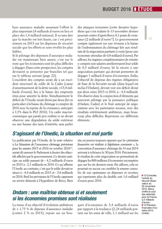 21
Société Civile n° 162  ❚  Novembre 2015
BUDGET 2016 ❚ ÉTUDE
hors assurance maladie assumant l’effort le
plus important (4 milliards d’euros en lieu et
place des 1,4 milliard initiaux). Il va sans dire
que la marche est très haute, car c’est préci-
sément en 2015 sur les dépenses de sécurité
sociale que les efforts se sont révélés les plus
faibles.
Si le pilotage des dépenses d’assurance mala-
die est maintenant bien assuré, c’est sur le
reste que les économies sont les plus difficiles
à dégager. Dans cette perspective, les comptes
devraient se présenter par branches tel que
sur le tableau suivant (page 22).
L’excédent des comptes serait dû à un excé-
dent structurel du solde de la Cades (caisse
d’amortissement de la dette sociale, +13,4 mil-
liards d’euros), liés à la baisse des emprunts
émis pour amortir la dette. Simultanément le
déficit de l’Unedic serait divisé par deux (lié en
particulier à la baisse du chômage à compter de
2016 avec la reprise de la croissance, anticipée
à 1,5% dans le PLF 2016). Un cadre macroé-
conomique qui paraît peu réaliste si on devait
observer une dégradation du solde extérieur
ou une hausse des taux d’intérêts, sans parler
des attaques terroristes (cette dernière hypo-
thèse qui s’est réalisée le 13 novembre dernier
pourrait coûter d’après Bercy 0,1 point de crois-
sance (2 milliards d’euros13
). Le gouvernement
compte également sur une révision à la baisse
de l’indemnisation du chômage liée aux résul-
tats de la négociation paritaire à venir (pour une
économie attendue de 0,8 milliard d’euros). Par
ailleurs, les régimes complémentaires de retraite
y compris non salariés amélioreraient leur solde
de 0,3 milliard d’euros, lié là encore à une
négociation paritaire qui devrait permettre de
dégager 1 milliard d’euros d’économies. Enfin,
l’objectif de dépense des régimes obligatoires
de base de la Sécurité sociale (dans lequel est
inclus l’Ondam), devrait voir son déficit divisé
par deux entre 2015 et 2016, à - 4,4 milliards.
On observe donc la conjonction d’éléments qui
associent pilotage par la puissance publique
(Ondam, Cades) et le fruit anticipé de négo-
ciations avec les partenaires sociaux, avec des
résultats extrêmement ambitieux, mais beau-
coup plus difficiles. Reprenons ces différents
éléments :
La publication par l’Unedic de la note relative
à La Situation de l’assurance chômage, prévisions
pour les années 2015 et 2016 en octobre 201614
,
aurait dû amener le Parlement à douter des objec-
tifs affichés par le gouvernement.Ce dernier anti-
cipe un solde passant de - 4,2 milliards d’euros
en 2015 à - 2,1 milliards en 2016. Ce qu’affirme
l’Unedic au contraire,c’est que le solde devrait se
situer à - 4,4 milliards en 2015 et - 3,6 milliards
en 2016.Bref,les prévisions de l’Unedic opposent
un sévère démenti à l’hypothèse de Bercy. Bien
sûr,on pourra toujours opposer que la « prévision
financière est réalisée à législation constante », la
convention d’assurance chômage du 14 mai 2014
arrivant à échéance le 30 juin 2016.Précisément,
le résultat de cette négociation ne permettrait de
dégager les 800 millions d’économies escomptées
que sur les six derniers mois. Par ailleurs, cela ne
pourrait en aucun cas combler la somme cumu-
lée de son optimisme en dépenses et recettes,
qui représente plus du double, soit 1,6 milliard
d’euros pour 2016.
S’agissant de l’Unedic, la situation est mal partie
La tenue d’un objectif d’évolution ambitieux
de + 1,75 % de dépense d’assurance maladie
(contre 2  % en 2015), repose sur un bou-
quet d’économies de 3,4  milliards d’euros
par rapport à la tendance (2,24 milliards por-
tant sur les soins de ville, 1,1 milliard sur les
Ondam : une maîtrise obtenue si et seulement
si les économies promises sont réalisées
❚❚ 13 Consulter,
l’article du
Nouvel Obser-
vateur du
26 novembre
2015, Bercy
chiffre le coût
des attentats
pour la France
à 2 milliards
d’euros.
❚❚ 14 Prévision
financière d’oc-
tobre 2015,
Unédic.
 