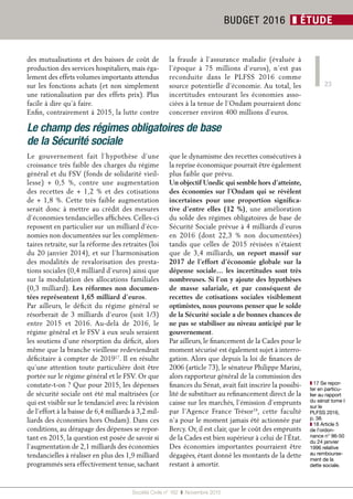 23
Société Civile n° 162  ❚  Novembre 2015
BUDGET 2016 ❚ ÉTUDE
❚❚ 17 Se repor-
ter en particu-
lier au rapport
du sénat tome I
sur le
PLFSS 2016,
p. 38.
❚❚ 18 Article 5
de l’ordon-
nance n° 96-50
du 24 janvier
1996 relative
au rembourse-
ment de la
dette sociale.
des mutualisations et des baisses de coût de
production des services hospitaliers, mais éga-
lement des effets volumes importants attendus
sur les fonctions achats (et non simplement
une rationalisation par des effets prix). Plus
facile à dire qu’à faire.
Enfin, contrairement à 2015, la lutte contre
la fraude à l’assurance maladie (évaluée à
l’époque à 75  millions d’euros), n’est pas
reconduite dans le PLFSS  2016 comme
source potentielle d’économie. Au total, les
incertitudes entourant les économies asso-
ciées à la tenue de l’Ondam pourraient donc
concerner environ 400 millions d’euros.
Le champ des régimes obligatoires de base
de la Sécurité sociale
Le gouvernement fait l’hypothèse d’une
croissance très faible des charges du régime
général et du FSV (fonds de solidarité vieil-
lesse) +  0,5  %, contre une augmentation
des recettes de +  1,2  % et des cotisations
de + 1,8 %. Cette très faible augmentation
serait donc à mettre au crédit des mesures
d’économies tendancielles affichées. Celles-ci
reposent en particulier sur un milliard d’éco-
nomies non documentées sur les complémen-
taires retraite, sur la réforme des retraites (loi
du 20 janvier 2014), et sur l’harmonisation
des modalités de revalorisation des presta-
tions sociales (0,4 milliard d’euros) ainsi que
sur la modulation des allocations familiales
(0,3 milliard). Les réformes non documen-
tées représentent 1,65 milliard d’euros.
Par ailleurs, le déficit du régime général se
résorberait de 3 milliards d’euros (soit 1/3)
entre 2015 et 2016. Au-delà de 2016, le
régime général et le FSV à eux seuls seraient
les soutiens d’une résorption du déficit, alors
même que la branche vieillesse redeviendrait
déficitaire à compter de 201917
. Il en résulte
qu’une attention toute particulière doit être
portée sur le régime général et le FSV. Or que
constate-t-on ? Que pour 2015, les dépenses
de sécurité sociale ont été mal maîtrisées (ce
qui est visible sur le tendanciel avec la révision
de l’effort à la baisse de 6,4 milliards à 3,2 mil-
liards des économies hors Ondam). Dans ces
conditions, au dérapage des dépenses se repor-
tant en 2015, la question est posée de savoir si
l’augmentation de 2,1 milliards des économies
tendancielles à réaliser en plus des 1,9 milliard
programmés sera effectivement tenue, sachant
que le dynamisme des recettes consécutives à
la reprise économique pourrait être également
plus faible que prévu.
Un objectif Unedic qui semble hors d’atteinte,
des économies sur l’Ondam qui se révèlent
incertaines pour une proportion significa-
tive d’entre elles (12  %), une amélioration
du solde des régimes obligatoires de base de
Sécurité Sociale prévue à 4 milliards d’euros
en 2016 (dont 22,3  % non documentées)
tandis que celles de 2015 révisées n’étaient
que de 3,4  milliards, un report massif sur
2017 de l’effort d’économie globale sur la
dépense sociale… les incertitudes sont très
nombreuses. Si l’on y ajoute des hypothèses
de masse salariale, et par conséquent de
recettes de cotisations sociales visiblement
optimistes, nous pouvons penser que le solde
de la Sécurité sociale a de bonnes chances de
ne pas se stabiliser au niveau anticipé par le
gouvernement.
Par ailleurs, le financement de la Cades pour le
moment sécurisé est également sujet à interro-
gation. Alors que depuis la loi de finances de
2006 (article 73), le sénateur Philippe Marini,
alors rapporteur général de la commission des
finances du Sénat, avait fait inscrire la possibi-
lité de substituer au refinancement direct de la
caisse sur les marchés, l’émission d’emprunts
par l’Agence France Trésor18
, cette faculté
n’a pour le moment jamais été actionnée par
Bercy. Or, il est clair, que le coût des emprunts
de la Cades est bien supérieur à celui de l’État.
Des économies importantes pourraient être
dégagées, étant donné les montants de la dette
restant à amortir.
 