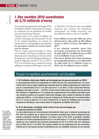 Société Civile n° 162  ❚  Novembre 2015
12
ÉTUDE ❚ BUDGET 2016
I. Des recettes 2016 surestimées
de 5,75 milliards d’euros
À l’occasion de la présentation du budget 2016,
la Fondation iFRAP a réalisé plusieurs analyses
en s’appuyant sur les simulations du modèle
macro-économétrique Nemesis1
.
L’analyse porte sur les points de faiblesse du
scénario économique gouvernemental et le rôle
clé de certaines hypothèses. Ce scénario est
ensuite testé avec des hypothèses plus rigoristes.
Les principaux résultats des travaux menés
sont les suivants :
Dans le scénario gouvernemental, le retour
vers l’équilibre des finances publiques paraît
désormais porter davantage sur des économies
de dépenses. Le ratio des dépenses publiques en
points de PIB passe ainsi de 57,2 % en 2015 à
55,2 % en 2018 alors que le poids des recettes
publiques en points de PIB stagne entre 2015
et 2018 (53,5 %). Mais les tests de sensibilité
montrent que certaines des hypothèses
économiques du budget paraissent trop
favorablement aider au retour à l’équilibre :
❚ une inflation un peu plus faible que prévu
détériorerait le solde public de 600 millions
d’euros en 2016 et d’encore 320 millions en
2017 ;
❚  une demande mondiale moins forte
qu’envisagé occasionnerait une détérioration
du solde public de 1,4 milliard d’euros en 2016
et de 2,4 milliards d’euros en 2018 ;
❚ une masse salariale privée moins dynamique
qu’envisagé déboucherait sur une détérioration
du solde public de 3,7 milliards d’euros en
2016 et de 4,5 milliards d’euros en 2018.
Pourquoi ces hypothèses gouvernementales sont discutables
1. Si l’inflation était plus faible qu’envisagé par le gouvernement en 2016
Le gouvernement prévoit une progression de l’indice des prix à la consommation de 1,0 % pour
l’année 2016, soit un regain relativement important après les faibles progressions de l’indice des
prix à la consommation de 0,5 % en 2014 puis de 0,1 % en 2015. Le Haut conseil des finances
publiques note dans son avis : « En 2016, le Haut conseil estime que la hausse des prix pourrait
être inférieure à l’hypothèse de 1,0 % retenue par le gouvernement. Une inflation plus faible aurait
une incidence positive sur le pouvoir d’achat des ménages mais rendrait la réduction du déficit
public plus difficile. » Le test retient un taux de croissance de l’indice des prix à la consommation
de 0,7 % en lieu et place de 1,0 % pour l’année 2016. Le niveau de l’inflation pour les années
suivantes est identique à ceux retenus dans le Programme de stabilité 2015-2018.
2. Si la demande mondiale était moins forte qu’envisagé par
le gouvernement en 2016
L’un des déterminants de l’environnement international retenu pour le scénario économique du
PLF 2016 est constitué par le rythme de la croissance mondiale (hors Union européenne) dont
résulte la demande mondiale adressée à la France. Dans le PLF 2016, la demande mondiale
adressée à la France progresserait ainsi de 5,2 % en 2016 après 3,7 % en 2015. Cette hypothèse
repose sur une croissance des économies émergentes de 4,6 % en 2016, avec une croissance
pour la Chine de 6,3 % en 2016. Des craintes existent sur les perspectives de ces économies,
craintes qui se sont jusqu’à présent matérialisées par une instabilité renforcée sur les marchés
❚❚ 1 L’étude
complète est
disponible sur
le site de la
Fondation
iFRAP : www.
ifrap.org/bud-
get-et-fiscalite/
tests-de-sensi-
bilite-et-ana-
lyses-autour-
du-plf-2016
 