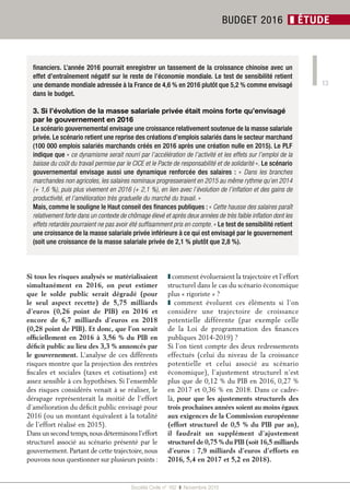 13
Société Civile n° 162  ❚  Novembre 2015
BUDGET 2016 ❚ ÉTUDE
financiers. L’année 2016 pourrait enregistrer un tassement de la croissance chinoise avec un
effet d’entraînement négatif sur le reste de l’économie mondiale. Le test de sensibilité retient
une demande mondiale adressée à la France de 4,6 % en 2016 plutôt que 5,2 % comme envisagé
dans le budget.
3. Si l’évolution de la masse salariale privée était moins forte qu’envisagé
par le gouvernement en 2016
Le scénario gouvernemental envisage une croissance relativement soutenue de la masse salariale
privée. Le scénario retient une reprise des créations d’emplois salariés dans le secteur marchand
(100 000 emplois salariés marchands créés en 2016 après une création nulle en 2015). Le PLF
indique que « ce dynamisme serait nourri par l’accélération de l’activité et les effets sur l’emploi de la
baisse du coût du travail permise par le CICE et le Pacte de responsabilité et de solidarité ». Le scénario
gouvernemental envisage aussi une dynamique renforcée des salaires : «  Dans les branches
marchandes non agricoles, les salaires nominaux progresseraient en 2015 au même rythme qu’en 2014
(+ 1,6 %), puis plus vivement en 2016 (+ 2,1 %), en lien avec l’évolution de l’inflation et des gains de
productivité, et l’amélioration très graduelle du marché du travail. »
Mais, comme le souligne le Haut conseil des finances publiques : « Cette hausse des salaires paraît
relativement forte dans un contexte de chômage élevé et après deux années de très faible inflation dont les
effets retardés pourraient ne pas avoir été suffisamment pris en compte. » Le test de sensibilité retient
une croissance de la masse salariale privée inférieure à ce qui est envisagé par le gouvernement
(soit une croissance de la masse salariale privée de 2,1 % plutôt que 2,8 %).
Si tous les risques analysés se matérialisaient
simultanément en 2016, on peut estimer
que le solde public serait dégradé (pour
le seul aspect recette) de 5,75  milliards
d’euros (0,26  point de PIB) en 2016 et
encore de 6,7  milliards d’euros en 2018
(0,28 point de PIB). Et donc, que l’on serait
officiellement en 2016 à 3,56 % du PIB en
déficit public au lieu des 3,3 % annoncés par
le gouvernement. L’analyse de ces différents
risques montre que la projection des rentrées
fiscales et sociales (taxes et cotisations) est
assez sensible à ces hypothèses. Si l’ensemble
des risques considérés venait à se réaliser, le
dérapage représenterait la moitié de l’effort
d’amélioration du déficit public envisagé pour
2016 (ou un montant équivalent à la totalité
de l’effort réalisé en 2015).
Dans un second temps,nous déterminons l’effort
structurel associé au scénario présenté par le
gouvernement. Partant de cette trajectoire, nous
pouvons nous questionner sur plusieurs points :
❚ comment évolueraient la trajectoire et l’effort
structurel dans le cas du scénario économique
plus « rigoriste » ?
❚  comment évoluent ces éléments si l’on
considère une trajectoire de croissance
potentielle différente (par exemple celle
de la Loi de programmation des finances
publiques 2014-2019) ?
Si l’on tient compte des deux redressements
effectués (celui du niveau de la croissance
potentielle et celui associé au scénario
économique), l’ajustement structurel n’est
plus que de 0,12 % du PIB en 2016, 0,27 %
en 2017 et 0,36 % en 2018. Dans ce cadre-
là, pour que les ajustements structurels des
trois prochaines années soient au moins égaux
aux exigences de la Commission européenne
(effort structurel de 0,5 % du PIB par an),
il faudrait un supplément d’ajustement
structurel de 0,75 % du PIB (soit 16,5 milliards
d’euros : 7,9 milliards d’euros d’efforts en
2016, 5,4 en 2017 et 5,2 en 2018).
 