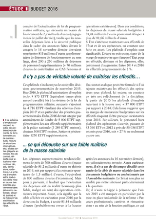 Société Civile n° 162  ❚  Novembre 2015
16
ÉTUDE ❚ BUDGET 2016
compte de l’actualisation de loi de program-
mation militaire, qui nécessite un besoin de
financement de 2,2 milliards d’euros (engage-
ments de juillet dernier), tandis que les nou-
velles dépenses liées à la sécurité publique
dans le cadre des annonces faites devant le
congrès le 16  novembre dernier devraient
représenter 815 millions d’euros supplémen-
taires de dépenses de fonctionnement au sens
large, dont 200 à 250 millions de dépenses
de personnel supplémentaires (+ 70 millions
d’euros de contribution au CAS Pensions et
opérations extérieures). Dans ces conditions,
les dépenses de masse salariale budgétées à
81,44 milliards d’euros pourraient déraper à
plus de 81,66 milliards d’euros.
Si l’on s’intéresse maintenant aux effectifs de
l’État et de ses opérateurs, on constate une
fuite en avant. Les plafonds d’emplois sont
significatifs. L’écart en exécution, signe de la
marge de manoeuvre que s’impose l’État pour
ses effectifs, diminue et les dépenses, elles,
continuent d’augmenter. Entre 2014 et 2016
les effectifs progresseraient de 2 %.
❚❚ 6 Le schéma
d’emplois cor-
respond au
solde des en-
trées (recrute-
ments de fonc-
tionnaires ou
de contrac-
tuels, retours
de situations
interruptives,
etc.) et des sor-
ties (départs en
retraite, fins de
contrat, dé-
parts pour si-
tuations inter-
ruptives, dé-
cès, démis-
sions, radia-
tions). Le sché-
ma d’emplois
est la traduc-
tion de la mise
en œuvre des
priorités gou-
vernementales
(éducation na-
tionale, sécuri-
té, justice) et
de l’objectif de
stabilisation
des effectifs de
l’État.
Il n’y a pas de véritable volonté de maîtriser les effectifs…
Ces plafonds n’incluent pas les nouvelles déci-
sions gouvernementales de novembre 2015.
Pour 2016, le plafond d’autorisations d’emplois
inclut 4 875 ETPT (équivalent temps plein
annuel travaillé) liés à la révision de la loi de
programmation militaire, auxquels s’ajoutent
les 4 716 ETPT résultant des schémas d’em-
plois 20166
et en particulier des priorités gou-
vernementales. Enfin, 2016 devrait intégrer par
amendement de l’ordre de 5 000 ETPT sup-
plémentaires liés aux effectifs supplémentaires
de la police nationale (3 289 ETPT environ),
douanes 500 ETPT environ, Justice et péniten-
tiaire 1250 ETPT supplémentaires.
Un constat analogue peut être formulé si l’on
rajoute maintenant les effectifs des opéra-
teurs sous plafond. Ici encore, on constate
un très net relâchement de la discipline.
À partir de 2015 les plafonds d’emplois
repartent à la hausse avec + 37 000 ETPT
par rapport à 2014. Cela laisse suggérer que
les marges de manœuvre budgétaires sur les
effectifs risquent d’être presque inexistantes
pour 2016. Par ailleurs, le personnel hors
plafond des opérateurs s’accroît, passant de
43 366 ETP en 2012 à près de 55 036 ETPT
estimés pour 2016, soit + 27 % en seulement
quatre ans.
... ce qui débouche sur une faible maîtrise
de la masse salariale
Les dépenses augmenteraient tendancielle-
ment de près de 700 millions d’euros (masse
salariale de 81,2 milliards d’euros en théorie
en 2016, soit par rapport à la croissance spon-
tanée de 1,5  milliard d’euros, l’équivalent
de 800 millions d’euros d’économies). Mais
pour y parvenir, il faudrait que l’exécution
des dépenses soit en réalité beaucoup plus
faible, malgré un coût des opérations exté-
rieures important. Sinon, cela signifie que la
cible affichée en exécution pour 2016 par la
direction du Budget, à savoir 81,44 milliards
d’euros (probablement revue à la hausse
après les annonces du 16 novembre dernier),
est volontairement erronée. Assez curieuse-
ment, il n’y a pas de décompte détaillé cette
année de la cible de masse salariale dans les
documents budgétaires ou confectionnés par
l’Assemblée nationale. Le Sénat non plus ne
semble pas s’être intéressé particulièrement
à la question.
Or, il n’aura échappé à personne que l’an-
née 2015 a été marquée en particulier par la
mise en place unilatérale de la réforme « Par-
cours professionnels, carrières et rémunéra-
tions » au sein de la fonction publique, ce qui
 