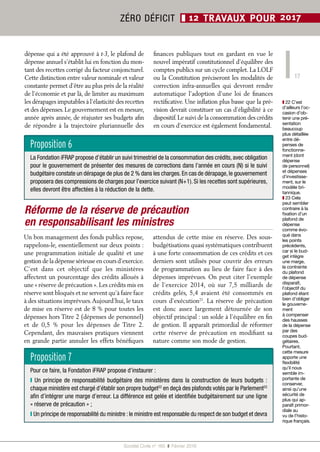 17
Société Civile n° 165  ❚  Février 2016
ZÉRO DÉFICIT ❚ 12 TRAVAUX POUR 2017
dépense qui a été approuvé à t-3, le plafond de
dépense annuel s’établit lui en fonction du mon-
tant des recettes corrigé du facteur conjoncturel.
Cette distinction entre valeur nominale et valeur
constante permet d’être au plus près de la réalité
de l’économie et par là, de limiter au maximum
les dérapages imputables à l’élasticité des recettes
et des dépenses.Le gouvernement est en mesure,
année après année, de réajuster ses budgets afin
de répondre à la trajectoire pluriannuelle des
finances publiques tout en gardant en vue le
nouvel impératif constitutionnel d’équilibre des
comptes publics sur un cycle complet. La LOLF
ou la Constitution préciseront les modalités de
correction infra-annuelles qui devront rendre
automatique l’adoption d’une loi de finances
rectificative. Une inflation plus basse que la pré-
vision devrait constituer un cas d’éligibilité à ce
dispositif.Le suivi de la consommation des crédits
en cours d’exercice est également fondamental.
Réforme de la réserve de précaution
en responsabilisant les ministres
Un bon management des fonds publics repose,
rappelons-le, essentiellement sur deux points :
une programmation initiale de qualité et une
gestion de la dépense sérieuse en cours d’exercice.
C’est dans cet objectif que les ministères
affectent un pourcentage des crédits alloués à
une « réserve de précaution ». Les crédits mis en
réserve sont bloqués et ne servent qu’à faire face
à des situations imprévues.Aujourd’hui, le taux
de mise en réserve est de 8 % pour toutes les
dépenses hors Titre 2 (dépenses de personnel)
et de 0,5  % pour les dépenses de Titre  2.
Cependant, des mauvaises pratiques viennent
en grande partie annuler les effets bénéfiques
attendus de cette mise en réserve. Des sous-
budgétisations quasi systématiques contribuent
à une forte consommation de ces crédits et ces
derniers sont utilisés pour couvrir des erreurs
de programmation au lieu de faire face à des
dépenses imprévues. On peut citer l’exemple
de l’exercice 2014, où sur 7,5  milliards de
crédits gelés, 5,4 avaient été consommés en
cours d’exécution21
. La réserve de précaution
est donc assez largement détournée de son
objectif principal : un solde à l’équilibre en fin
de gestion. Il apparaît primordial de réformer
cette réserve de précaution en modifiant sa
nature comme son mode de gestion.
Proposition 6
La Fondation iFRAP propose d’établir un suivi trimestriel de la consommation des crédits, avec obligation
pour le gouvernement de présenter des mesures de corrections dans l’année en cours (N) si le suivi
budgétaire constate un dérapage de plus de 2 % dans les charges. En cas de dérapage, le gouvernement
proposera des compressions de charges pour l’exercice suivant (N+1). Si les recettes sont supérieures,
elles devront être affectées à la réduction de la dette.
Proposition 7
Pour ce faire, la Fondation iFRAP propose d’instaurer :
❙ Un principe de responsabilité budgétaire des ministères dans la construction de leurs budgets :
chaque ministère est chargé d’établir son propre budget22
en deçà des plafonds votés par le Parlement23
afin d’intégrer une marge d’erreur. La différence est gelée et identifiée budgétairement sur une ligne
« réserve de précaution » ;
❙ Un principe de responsabilité du ministre : le ministre est responsable du respect de son budget et devra
❚❚ 22 C’est
d’ailleurs l’oc-
casion d’ob-
tenir une pré-
sentation
beaucoup
plus détaillée
entre dé-
penses de
fonctionne-
ment (dont
dépense
de personnel)
et dépenses
d’investisse-
ment, sur le
modèle bri-
tannique.
❚❚ 23 Cela
peut sembler
contraire à la
fixation d’un
plafond de
dépense
comme évo-
qué dans
les points
précédents,
car si le bud-
get intègre
une marge,
la contrainte
du plafond
de dépense
disparaît,
l’objectif du
plafond étant
bien d’obliger
le gouverne-
ment
à compenser
des hausses
de la dépense
par des
coupes bud-
gétaires.
Pourtant,
cette mesure
apporte une
flexibilité
qu’il nous
semble im-
portante de
conserver,
ainsi qu’une
sécurité de
plus qui ap-
paraît primor-
diale au
vu de l’histo-
rique français.
 