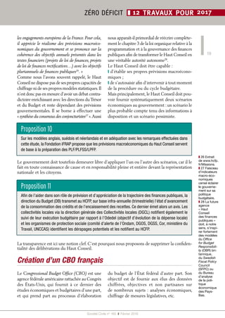 19
Société Civile n° 165  ❚  Février 2016
ZÉRO DÉFICIT ❚ 12 TRAVAUX POUR 2017
Le gouvernement doit toutefois demeurer libre d’appliquer l’un ou l’autre des scénarios, car il le
fait en toute connaissance de cause et en responsabilité pleine et entière devant la représentation
nationale et les citoyens.
La transparence est ici une notion clef. C’est pourquoi nous proposons de supprimer la confiden-
tialité des délibérations du Haut Conseil.
Création d’un CBO français
Le Congressional Budget Office (CBO) est une
agence fédérale américaine rattachée au Congrès
des États-Unis, qui fournit à ce dernier des
études économiques et budgétaires d’une part,
et qui prend part au processus d’élaboration
du budget de l’État fédéral d’autre part. Son
objectif est de fournir aux élus des données
chiffrées, objectives et non partisanes sur
de nombreux sujets : analyses économiques,
chiffrage de mesures législatives, etc.
les engagements européens de la France. Pour cela,
il apprécie le réalisme des prévisions macroéco-
nomiques du gouvernement et se prononce sur la
cohérence des objectifs annuels présentés dans les
textes financiers (projets de loi de finances, projets
de loi de finances rectificatives…) avec les objectifs
pluriannuels de finances publiques26
. »
Comme nous l’avons souvent rappelé, le Haut
Conseil ne dispose pas de ses propres capacités de
chiffrage ni de ses propres modèles statistiques.Il
n’est donc pas en mesure d’avoir un débat contra-
dictoire enrichissant avec les directions duTrésor
et du Budget et reste dépendant des prévisions
gouvernementales. Il se borne à effectuer une
« synthèse du consensus des conjoncturistes27
 ».Aussi
nous apparaît-il primordial de réécrire complète-
ment le chapitre 3 de la loi organique relative à la
programmation et à la gouvernance des finances
publiques afin de transformer le Haut Conseil en
une véritable autorité autonome28
.
Le Haut Conseil doit être capable :
❙ d’établir ses propres prévisions macroécono-
miques ;
❙ de s’autosaisir afin d’intervenir à tout moment
de la procédure ou du cycle budgétaire.
Mais principalement, le Haut Conseil doit pou-
voir fournir systématiquement deux scénarios
économiques au gouvernement : un scénario le
plus probable compte tenu des informations à
disposition et un scénario pessimiste.
Proposition 10
Sur les modèles anglais, suédois et néerlandais et en adéquation avec les remarques effectuées dans
cette étude, la Fondation iFRAP propose que les prévisions macroéconomiques du Haut Conseil servent
de base à la préparation des PLF/PLFSS/LPFP.
Proposition 11
Afin de l’aider dans son rôle de prévision et d’appréciation de la trajectoire des finances publiques, la
direction du Budget (DB) transmet au HCFP, sur base infra-annuelle (trimestrielle) l’état d’avancement
de la consommation des crédits et de l’encaissement des recettes. Ce dernier émet alors un avis. Les
collectivités locales via la direction générale des Collectivités locales (DGCL) notifient également le
suivi de leur exécution budgétaire par rapport à l’Odedel (objectif d’évolution de la dépense locale)
et les organismes de protection sociale (comité d’alerte de l’Ondam, DGOS, DGSS, Cor, ministère du
Travail, UNCCAS) identifient les dérapages potentiels et les notifient au HCFP.
❚❚ 26 Extrait
de www.hcfp.
fr/Missions.
❚❚ 27 Faisceau
d’indicateurs
macro-éco-
nomiques
censé éclairer
le gouverne-
ment sur sa
politique
budgétaire.
❚❚ 28 La future
agence
« Haut
Conseil
des finances
publiques »
doit, à notre
sens, s’inspi-
rer fortement
des modèles
du Office
for Budget
Responsibili-
ty (OBR) bri-
tannique,
du Swedish
Fiscal Policy
Council
(SFPC) ou
du Bureau
d’analyse
de la poli-
tique
économique
des Pays-
Bas.
 