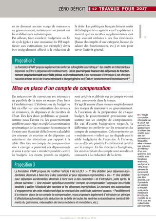 15
Société Civile n° 165  ❚  Février 2016
ZÉRO DÉFICIT ❚ 12 TRAVAUX POUR 2017
en ne donnant aucune marge de manœuvre
au gouvernement, notamment en jouant sur
les stabilisateurs automatiques.
Par ailleurs, tout excédent budgétaire en fin
de cycle (grâce à une croissance du PIB supé-
rieure aux estimations par exemple) devra
être intégralement affecté à la réduction de
la dette. Les politiques français doivent sortir
de la logique de « cagnotte » car l’expérience a
montré que les recettes supplémentaires sont
trop souvent utilisées à des fins électorales
(baisse des impôts d’une catégorie, hausse du
salaire des fonctionnaires, etc.) et non pour
servir l’intérêt général.
Mise en place d’un compte de compensation
Un mécanisme de correction est nécessaire
en parallèle de la mise en œuvre d’un frein
à l’endettement. L’élaboration du budget se
fait en effet sur une estimation des niveaux
de croissance, de dépenses et de recettes de
l’État. Dès lors deux problèmes se posent :
comme nous l’avons vu, les gouvernements
semblent avoir érigé en règle la surestimation
systématique de la croissance économique et
il existe une élasticité difficilement calculable
des niveaux de recettes et de dépenses qui
entraînent des déviations par rapport à la
cible. Dès lors, un compte de compensation
vise à corriger a posteriori ces dépassements
et ainsi à créer une « intertemporalité » entre
les budgets. Les écarts, positifs ou négatifs,
sont crédités et débités sur ce compte et sont
donc compensés dans le temps.
Il s’agit là encore d’une mesure souple donnant
des marges de manœuvre au gouvernement.
À l’occasion de la préparation de chaque
budget, le gouvernement provisionne une
somme sur un compte de compensation.
En cas d’écarts budgétaires négatifs, la
différence est prélevée sur les ressources du
compte de compensation. Cela représente un
« endettement » toléré qui ne dégrade pas le
solde budgétaire de l’exercice. À l’inverse,
en cas d’écarts positifs, l’excédent est crédité
sur le compte. En fin d’exercice budgétaire,
les crédits restant du compte sont annulés et
consacrés à la réduction de la dette.
Proposition 3
La Fondation iFRAP propose de modifier l’article 7 de la LOLF : « 1° Une dotation pour dépenses acci-
dentelles, destinée à faire face à des calamités, et pour dépenses imprévisibles » en « 1° Une dotation
pour dépenses accidentelles, destinée à faire face à des calamités » et d’introduire, juste après, la
phrase suivante : « Une mission spécifique nommée “compte de compensation” regroupe les crédits
destinés à pallier l’élasticité des recettes et les dépenses imprévisibles. Le montant des autorisations
d’engagements de cette mission est égal au montant des crédits de paiement ouverts. » Parallèlement
à la mise en place de ce compte de compensation, nous proposons également d’introduire un principe
d’affectation automatique à la réduction de la dette de toutes les rentrées extraordinaires (vente d’élé-
ments du patrimoine, réévaluation de biens mobiliers et immobiliers, etc.).
Proposition 2
La Fondation iFRAP propose également de renforcer la fongibilité asymétrique17
des crédits en l’étendant aux
dépenses deTitre 5 (dépenses d’investissement). On ne pourrait plus financer des dépenses de fonction-
nement en ponctionnant les crédits prévus en investissement. Il est nécessaire d’introduire à cet effet une
nouvelle annexe en loi de finance retraitant le budget général de l’État en fonctionnement/investissement18
.
❚❚ 17 Règle
comptable
introduite par
la LOLF qui
permet à un
gestionnaire
d’utiliser des
crédits pour
des dé-
penses pour
lesquelles
elles n’étaient
pas prévues
à l’intérieur
d’un pro-
gramme. Les
crédits sont
fongibles
entre eux,
sauf pour le
Titre 2 (dé-
penses de
personnel)
qui ne peut
pas être
abondé, car
il possède
un plafond
d’emplois
voté par le
Parlement.
❚❚ 18 Sur le
modèle de la
M14 pour les
collectivités
par exemple.
 