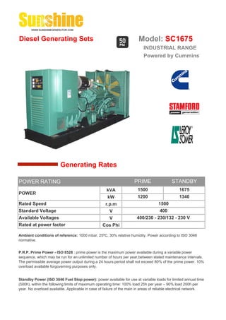 Diesel Generating Sets                                                 Model: SC1675
                                                                          INDUSTRIAL RANGE
                                                                          Powered by Cummins




                        Generating Rates

POWER RATING                                                         PRIME                 STANDBY
                                                    kVA                1500                     1675
POWER
                                                     kW                1200                     1340
Rated Speed                                         r.p.m                          1500
Standard Voltage                                      V                             400
Available Voltages                                    V               400/230 - 230/132 - 230 V
Rated at power factor                             Cos Phi

Ambient conditions of reference: 1000 mbar, 25ºC, 30% relative humidity. Power according to ISO 3046
normative.


P.R.P. Prime Power - ISO 8528 : prime power is the maximum power available during a variable power
sequence, which may be run for an unlimited number of hours per year,between stated maintenance intervals.
The permissible average power output during a 24 hours period shall not exceed 80% of the prime power. 10%
overload available forgoverning purposes only.


Standby Power (ISO 3046 Fuel Stop power): power available for use at variable loads for limited annual time
(500h), within the following limits of maximum operating time: 100% load 25h per year – 90% load 200h per
year. No overload available. Applicable in case of failure of the main in areas of reliable electrical network.
 