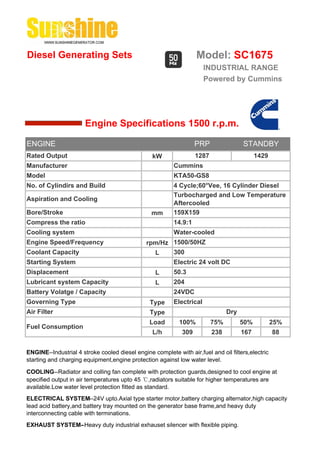 Diesel Generating Sets                                             Model: SC1675
                                                                       INDUSTRIAL RANGE
                                                                       Powered by Cummins




                       Engine Specifications 1500 r.p.m.

ENGINE                                                             PRP                STANDBY
Rated Output                                     kW                1287                     1429
Manufacturer                                              Cummins
Model                                                     KTA50-GS8
No. of Cylindirs and Build                                4 Cycle;60°Vee, 16 Cylinder Diesel
                                                          Turbocharged and Low Temperature
Aspiration and Cooling
                                                          Aftercooled
Bore/Stroke                                      mm       159X159
Compress the ratio                                        14.9:1
Cooling system                                            Water-cooled
Engine Speed/Frequency                         rpm/Hz 1500/50HZ
Coolant Capacity                                 L    300
Starting System                                           Electric 24 volt DC
Displacement                                       L      50.3
Lubricant system Capacity                          L      204
Battery Volatge / Capacity                                24VDC
Governing Type                                  Type      Electrical
Air Filter                                      Type                            Dry
                                                Load        100%          75%         50%          25%
Fuel Consumption
                                                 L/h         309          238         167          88


ENGINE--Industrial 4 stroke cooled diesel engine complete with air,fuel and oil filters,electric
starting and charging equipment,engine protection against low water level.

COOLING--Radiator and colling fan complete with protection guards,designed to cool engine at
specified output in air temperatures upto 45 ℃,radiators suitable for higher temperatures are
available.Low water level protection fitted as standard.
ELECTRICAL SYSTEM--24V upto.Axial type starter motor,battery charging alternator,high capacity
lead acid battery,and battery tray mounted on the generator base frame,and heavy duty
interconnecting cable with terminations.
EXHAUST SYSTEM--Heavy duty industrial exhauset silencer with flexible piping.
 