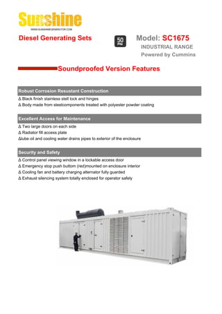 Diesel Generating Sets                                            Model: SC1675
                                                                        INDUSTRIAL RANGE
                                                                        Powered by Cummins

                      Soundproofed Version Features


Robust Corrosion Resustant Construction
Δ Black finish stainless stell lock and hinges
Δ Body made from steelcomponents treated with polyester powder coating


Excellent Access for Maintenance
Δ Two large doors on each side
Δ Radiator fill access plate
Δlube oil and cooling water drains pipes to exterior of the enclosure


Security and Safety
Δ Control panel viewing window in a lockable access door
Δ Emergency stop push buttom (red)mounted on enclosure interior
Δ Cooling fan and battery charging alternator fully guarded
Δ Exhaust silencing system totally enclosed for operator safely
 