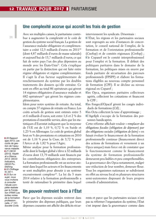 Société Civile n° 167  ❚  Avril 2016
20
12 TRAVAUX POUR 2017 ❚ PARITARISME
Un pouvoir restreint face à l’État
Parce que les dépenses sociales rentrent dans
le périmètre des dépenses publiques, que leurs
dépenses courantes ont affiché des déficits récur-
rents et parce que les partenaires sociaux n’ont
pas su réformer l’organisation du système, l’État
s’est imposé dans la gouvernance comme dans
Avec ses multiples caisses, le paritarisme contri-
bue à augmenter la complexité et le coût de
gestion du système social français. La gestion de
l’assurance maladie obligatoire et complémen-
taire a coûté 12,5 milliards d’euros en 201120
(dont 4,87 milliards d’euros de masse salariale)
et aujourd’hui de 13,7 milliards d’euros, ce qui
fait de notre pays l’un des plus dépensiers au
monde avec les États-Unis21
. Cela s’explique
en partie par la distinction qui est faite entre
régime obligatoire et régime complémentaire.
Il s’agit là d’un facteur supplémentaire de
renchérissement du système par les doubles
traitements des dossiers qu’elle entraîne. Ce
sont en effet au total 86 opérateurs qui gèrent
14 régimes obligatoires d’assurance maladie et
682 opérateurs22
qui gèrent les régimes com-
plémentaires.
Idem pour notre système de retraite. Au total,
on compte 37 régimes de retraite en France. Les
coûts actuels de gestion sont estimés entre 5
et 6 milliards d’euros, soit entre 1,6 et 2 % des
prestations d’ensemble servies, alors que les sta-
tistiques d’Eurostat indiquent que la moyenne
de l’UE est de 1,19 %, 0,72 % en Suède et
1,23 % en Allemagne. Le coût de gestion global
brut en % des prestations et cotisations en 2010
est de 1,16 % pour la Cnav, de 3,72 % pour
l’Arrco et de 1,82 % pour l’Agirc.
Même analyse pour la formation profession-
nelle dont le budget global s’élève à 32 milliards
d’euros dont 13,79 milliards sont financés par
les contributions obligatoires des entreprises.
La formation professionnelle est un secteur ato-
misé dans lequel les acteurs et les financements
se sont multipliés pour aboutir à un système
excessivement complexe23
. La loi du 5 mars
2014 relative à la formation professionnelle a
tenté de rationaliser le périmètre dans lequel
interviennent les syndicats. Désormais :
❙ l’État, les régions et les partenaires sociaux
sont regroupés au sein d’instances de concer-
tation, le conseil national de l’emploi, de la
formation et de l’orientation professionnelle
(Cnefop) et de comités régionaux (Crefop) ;
❙ le Copanef est le comité interprofessionnel
pour l’emploi et la formation. Il définit des
politiques paritaires dans le domaine de la
formation, les politiques mises en œuvre par
fonds paritaire de sécurisation des parcours
professionnels (FPSPP) et élabore les forma-
tions éligibles au nouveau compte personnel
de formation (CPF). Il se décline au niveau
régional en Coparef ;
❙ les Opca, organismes paritaires collecteurs
agréés, collectent les cotisations et financent
le CPF ;
❙ les Fongecif/Opacif gèrent les congés indivi-
duels de formations (Cif) ;
❙ les Octa collectent la taxe d’apprentissage ;
❙ l’Agefiph s’occupe de la formation des per-
sonnes handicapées.
Cette réforme affichait vouloir « remplacer des
obligations fiscales (obligation de dépenser) par
des obligations sociales (obligation de faire) » en
faisait évoluer le financement de la formation
professionnelle continue (financement direct
des actions de formations et versement à un
Opca unique) mais force est de constater que
le fonctionnement comme le financement
du système de formation professionnelle
demeurent peu lisibles et peu compréhensibles.
La gouvernance des Opca notamment, malgré
une réduction de leur nombre, demeure floue.
Tous les organismes nationaux se subdivisent
en effet au niveau local en plusieurs structures
semi-autonomes disposant de leurs propres
conseils d’administration.
Une complexité accrue qui accroît les frais de gestion
❚❚ 20 Rapport
Igas 2013, Les
coûts de ges-
tion de l’assu-
rance maladie.
❚❚ 21 OECD
(2013), Health
at a Glance
2013: OECD
Indicators,
OECD Pu-
blishing.
❚❚ 22 Chiffrage
fin 2011.
❚❚ 23 Sur ce
sujet, nous
vous invitons
à consulter
l’étude com-
plète réalisée
par la Fonda-
tion iFRAP, Les
boîtes noires
de la formation
profession-
nelle, n° 157,
Société Civile.
 