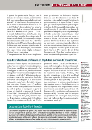 Société Civile n° 167  ❚  Avril 2016
PARITARISME ❚ 12 TRAVAUX POUR 2017
21
Des diversifications coûteuses en dépit d’un manque de financement
La branche famille déploie ses actions dans le
cadre d’une convention d’objectifs et de gestion
(Cog) signée avec l’État qui prévoit que les Caf
« développent les services aux familles et réduisent
les inégalités ». Il s’ensuit une multiplication des
prestations extralégales27
à l’initiative des par-
tenaires sociaux et des associations familiales,
différentes selon chaque Caf et très souvent
redondantes avec d’autres dispositifs existants.
Ces prestations diverses pour 913  millions
d’euros au total participent au renchérissement
du coût de gestion et expliquent en partie le
niveau très élevé de ce dernier, de l’ordre de
3 % en 201428
. Par exemple, la Caf du Maine-et-
Loire a versé, pour 2014, 944,6 millions d’eu-
ros de prestations sociales, dont 66,8 millions
d’euros de prestations extralégales, soit 7 % des
prestations totales. La Caf Loire-Atlantique a
quant à elle mit en place des dispositifs de pré-
vention du surendettement, de lutte contre les
impayés de loyers ou encore de lutte contre
les logements non-décents. Pourtant, cette
dernière compétence revient déjà aux Dreal
(directions régionales de l’Environnement, de
l’Aménagement et du Logement). Les syndi-
cats gestionnaires le savent, puisqu’ils siègent
dans les deux instances. Les Caf s’occupent en
effet du logement mais les partenaires sociaux
interviennent aussi dans le logement via le 1 %
logement et les comités interprofessionnels du
logement (CIL). De même, les Caf s’occupent
des prestations aux handicapés, alors pourquoi
intervenir également dans les maisons départe-
mentales du handicap ?
Lesconventionsd’objectifsetdegestion
Les conventions d’objectifs et de gestion (COG), signées entre l’État et les différents acteurs de la Sécurité sociale
pour une durée générale de quatre ans, visent à contractualiser les objectifs à atteindre et les moyens à mettre en
œuvre pour y arriver.Elles mettent principalement l’accent sur la qualité de service,la performance,la simplification,
la gestion du risque et la lutte contre la fraude. Ces documents peinent pourtant à prouver leur efficacité : ils ne
précisent jamais qui sera en charge de l’appréciation de la bonne mise en œuvre des engagements pris.
la gestion du système social français. Dans le
domaine de l’assurance maladie,la détermination
de la trajectoire de l’assurance maladie,qui repré-
sente 47,3 %24
des dépenses du régime général,se
fait en réalité au Parlement lors du vote du PLFSS
et de l’Ondam25
. Les syndicats n’ont ici qu’un
rôle restreint. Cela se retrouve d’ailleurs dans le
Code de la Sécurité sociale (article L-221-3) :
le conseil d’administration de la Cnam a pour
rôle d’améliorer la qualité des services rendus, de
lutter contre la fraude,de déterminer la politique
de communication de la caisse, etc. Le directeur
de la Cnam et de l’Uncam, Nicolas Revel, était
d’ailleurs juste avant secrétaire général adjoint de
la présidence de la République26
, ce qui montre
bien à quel point la Cnam est plus en lien avec
l’État qu’avec ses partenaires.
C’est également vrai des retraites complémen-
taires qui subissent les décisions d’augmen-
tation de taux de cotisation ou de durée de
cotisation votées au Parlement à l’initiative du
gouvernement pour le régime de base. D’autant
plus que certains représentants syndicaux pos-
sèdent un double mandat à la Cnav et dans une
complémentaire. Il est évident que lorsque le
président de la République décide par exemple
d’étendre le dispositif « carrière longue » pour
permettre à plus de générations de partir en
retraite à 60 ans, cette décision a des consé-
quences directes sur la Cnav mais également
sur les retraites complémentaires. Le déficit du
système complémentaire (les régimes Agirc et
Arrco enregistrent un déficit global de 3,02 mil-
liards d’euros en 2015) favorise dès lors de fait
l’immixtion de l’État dans les négociations et
remet en question la gouvernance paritaire.
❚❚ 24 Source :
Commission
des comptes
de la Sécurité
sociale,
juin 2015.
❚❚ 25 Objectif
national de dé-
penses de l’as-
surance mala-
die.
❚❚ 26 Nicolas
Revel prend
ses fonctions
de directeur
général de la
Cnamts et de
l’Uncam, com-
muniqué de
presse, de
la Sécurité
sociale,
www.ameli.fr,
17 novembre
2014.
❚❚ 27 Il s’agit
de prestations
non prévues
par la loi.
❚❚ 28 Source :
Rapport d’acti-
vité Cnaf 2014.
❚❚ 29 (Voir p. 24)
Voir Les boîtes
noires de la
formation pro-
fessionnelle,
n° 157, Société
Civile.
 