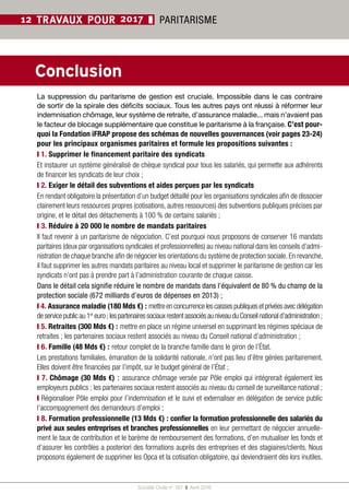 Société Civile n° 167  ❚  Avril 2016
22
12 TRAVAUX POUR 2017 ❚ PARITARISME
❙ 1. Supprimer le financement paritaire des syndicats
Et instaurer un système généralisé de chèque syndical pour tous les salariés, qui permette aux adhérents
de financer les syndicats de leur choix ;
❙ 2. Exiger le détail des subventions et aides perçues par les syndicats
En rendant obligatoire la présentation d’un budget détaillé pour les organisations syndicales afin de dissocier
clairement leurs ressources propres (cotisations, autres ressources) des subventions publiques précises par
origine, et le détail des détachements à 100 % de certains salariés ;
❙ 3. Réduire à 20 000 le nombre de mandats paritaires
Il faut revenir à un paritarisme de négociation. C’est pourquoi nous proposons de conserver 16 mandats
paritaires (deux par organisations syndicales et professionnelles) au niveau national dans les conseils d’admi-
nistration de chaque branche afin de négocier les orientations du système de protection sociale. En revanche,
il faut supprimer les autres mandats paritaires au niveau local et supprimer le paritarisme de gestion car les
syndicats n’ont pas à prendre part à l’administration courante de chaque caisse.
Dans le détail cela signifie réduire le nombre de mandats dans l’équivalent de 80 % du champ de la
protection sociale (672 milliards d’euros de dépenses en 2013) ;
❙ 4. Assurance maladie (180 Mds €) : mettreenconcurrencelescaissespubliquesetprivéesavecdélégation
deservicepublicau1er
 euro ;lespartenairessociauxrestentassociésauniveauduConseilnationald’administration ;
❙ 5. Retraites (300 Mds €) : mettre en place un régime universel en supprimant les régimes spéciaux de
retraites ; les partenaires sociaux restent associés au niveau du Conseil national d’administration ;
❙ 6. Famille (48 Mds €) : retour complet de la branche famille dans le giron de l’État.
Les prestations familiales, émanation de la solidarité nationale, n’ont pas lieu d’être gérées paritairement.
Elles doivent être financées par l’impôt, sur le budget général de l’État ;
❙ 7. Chômage (30 Mds €) : assurance chômage versée par Pôle emploi qui intégrerait également les
employeurs publics ; les partenaires sociaux restent associés au niveau du conseil de surveillance national ;
❙ Régionaliser Pôle emploi pour l’indemnisation et le suivi et externaliser en délégation de service public
l’accompagnement des demandeurs d’emploi ;
❙ 8. Formation professionnelle (13 Mds €) : confier la formation professionnelle des salariés du
privé aux seules entreprises et branches professionnelles en leur permettant de négocier annuelle-
ment le taux de contribution et le barème de remboursement des formations, d’en mutualiser les fonds et
d’assurer les contrôles a posteriori des formations auprès des entreprises et des stagiaires/clients. Nous
proposons également de supprimer les Opca et la cotisation obligatoire, qui deviendraient dès lors inutiles.
Conclusion
La suppression du paritarisme de gestion est cruciale. Impossible dans le cas contraire
de sortir de la spirale des déficits sociaux. Tous les autres pays ont réussi à réformer leur
indemnisation chômage, leur système de retraite, d’assurance maladie... mais n’avaient pas
le facteur de blocage supplémentaire que constitue le paritarisme à la française. C’est pour-
quoi la Fondation iFRAP propose des schémas de nouvelles gouvernances (voir pages 23-24)
pour les principaux organismes paritaires et formule les propositions suivantes :
 
