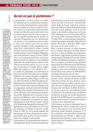 Société Civile n° 167  ❚  Avril 2016
10
12 TRAVAUX POUR 2017 ❚ PARITARISME
Qu’est-ce que le paritarisme ?
Le paritarisme se définit comme l’ensemble
des relations entre les représentants du patro-
nat et ceux des salariés présents, à parts égales,
dans de nombreux secteurs comme la Sécu-
rité sociale ou la formation professionnelle.
Il concerne d’abord la concertation des acteurs
et l’information des salariés, mais va jusqu’à ce
que l’on appelle le paritarisme de gestion, ou
cogestion d’organismes par les représentants
des salariés et des employeurs (voir encadré
p.  12). Cette gestion peut être purement
paritaire (syndicats seuls), multipartite (syn-
dicats, État, collectivités) et même s’étendre
à d’autres acteurs comme les associations. Les
mandats paritaires dans les régimes obligatoires
sont principalement sociaux (Urssaf, CPAM,
Cnav, etc.), économiques (Ceser, commission
départementale des impôts, etc.) et juridiques
(tribunaux des prud’hommes, tribunaux des
affaires de Sécurité sociale, etc.) ou en lien
avec la formation et l’emploi (Opca, Agefos
PME, Pôle emploi, etc., voir schéma p. 13).
Ce régime du paritarisme s’est développé en
France au sortir de la Seconde Guerre mondiale,
d’abord avec la création du régime complémen-
taire de retraite des cadres, l’Agirc, en 1947 puis
avec celle de l’Unedic en 1958 et du régime com-
plémentaire de retraite des non-cadres, l’Arrco,
en 1961. Si la Sécurité sociale était déjà gérée par
les organisations syndicales de salariés (héritage
du CNR), il faut attendre l’ordonnance Jeanne-
ney de 1967 pour voir les représentants du patro-
nat prendre également part à sa gestion et ainsi
pouvoir véritablement parler de paritarisme.
Depuis, le paritarisme s’est étendu à un champ
plus large que la seule Sécurité sociale : création
de la formation professionnelle continue en 1971,
généralisation des prud’hommes en 1979, puis
des tribunaux des affaires de Sécurité sociale
(Tass) en 1985, etc. Si la grande majorité des
pays pratique une forme de paritarisme, tant en
concertation qu’en gestion, l’exercice prend en
France une ampleur exceptionnelle.
Cette présence de représentants des salariés et
des employeurs dans les instances de négociation
et/ou de gestion est prévue par une multitude
de lois, de codes et de décrets : Code de l’édu-
cation, Code du travail, Code de la construc-
tion et de l’habitat, Code de la Sécurité sociale,
Code de la santé publique, Code de l’action
sociale et des familles, ordonnance du 21 août
1967, ordonnances des 4 et 19 octobre 1945, loi
du 13 août 2004, convention médicale, loi du
17 juillet 2001, accords nationaux interprofes-
sionnels, conventions nationales d’objectifs et de
gestion, décret du 1er
 décembre 2000, statuts
des caisses de Sécurité sociale, etc.
Mais la gestion paritaire est aussi marquée
par la constante immixtion de l’État dans les
instances et dans la politique des organismes,
tant dans les négociations que dans la gestion,
comme lorsque l’État abaisse la retraite à 60 ans
en 1982, déstabilisant les régimes complémen-
taires, ou impose en 1996 les projets de lois de
financement de la Sécurité sociale (PLFSS) qui
encadre l’évolution des dépenses d’assurance
maladie. Le plus récent exemple de l’interven-
tion de l’État est la création en 2008 du RSI et
les dysfonctionnements qui ont suivi.
Les syndicats, en tant que gestionnaires de la
Sécurité sociale, auraient dû devant les diffi-
cultés bien connues de cette dernière, alerter
les gouvernements successifs et repenser le sys-
tème. Pourtant, il apparaît qu’ils n’ont pas été à
la hauteur de cette tâche : le déficit de la Sécu-
rité sociale a atteint les 12,8 milliards d’euros
en 2014 pour 161 milliards d’euros de dettes et
les dépenses de protection sociale représentent
plus de 32 % du PIB français1
. Les syndicats ont
préféré assurer la gestion courante du système,
ce qu’on ne leur demandait pas.
Cette situation se retrouve notamment dans la
distribution des rôles. Les partenaires sociaux
sont en effet associés à tous les niveaux de la
protection sociale. Pourtant, seulement 17 %
de ces dépenses sont aujourd’hui déterminées
directement par eux (Unedic et régimes com-
plémentaires de retraites), ce qui est en contra-
diction totale avec l’importance de ces derniers
dans le système.
❚❚ 1 À titre de
comparaison,
dans l’État de
Singapour, qui
abrite un des
systèmes de
soins les plus
réputés au
monde, les
dépenses de
santé ne repré-
sentent que
4,5 % du PIB.
❚❚ 2 (Voir p. 11)
Source :
Conseil d’ana-
lyse écono-
mique, Gouver-
ner la protec-
tion sociale :
transparence
et efficacité.
❚❚ 3 (Voir p. 11)
Arnaud Ri-
chard, pré-
sident de la
mission, ouver-
ture du cycle
des auditions,
jeudi 8 octobre
2015.
❚❚ 4 (Voir p. 11)
Mme
 Lydia Zu-
melli-Brovelli :
« Il est ressorti
des entretiens
que nous
avons menés
que les organi-
sations sala-
riales et patro-
nales éprou-
vaient les plus
grandes diffi-
cultés à recen-
ser les lieux
dans lesquels
elles dési-
gnaient des
mandataires et
qu’aucune ne
possédait une
liste globale de
ces lieux », As-
semblée natio-
nale, audition
du jeudi 8 oc-
tobre 2015,
Mission d’infor-
mation sur le
paritarisme.
 