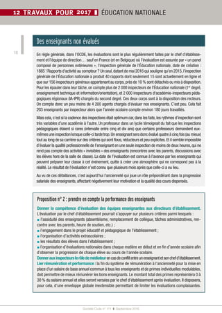 Société Civile n° 171  ❚  Septembre 2016
18
12 TRAVAUX POUR 2017 ❚ ÉDUCATION NATIONALE
Des enseignants non évalués
En règle générale, dans l’OCDE, les évaluations sont le plus régulièrement faites par le chef d’établisse-
ment et l’équipe de direction… sauf en France (et en Belgique) où l’évaluation est assurée par « un panel
composé de personnes extérieures », l’inspection générale de l’Éducation nationale, date de création :
1885 ! Rapports d’activité au compteur ? Un seul,datant de mai 2016 qui souligne qu’en 2015,l’inspection
générale de l’Éducation nationale a produit 40 rapports dont seulement 15 sont actuellement en ligne et
que sur 156 inspecteurs généraux appartenant au corps,près de 10 % sont détachés ou mis à disposition.
Pour les épauler dans leur tâche, on compte plus de 2 000 inspecteurs de l’Éducation nationale (1er
 degré,
enseignement technique et information/orientation), et 2 000 inspecteurs d’académie-inspecteurs péda-
gogiques régionaux (IA-IPR) chargés du second degré. Ces deux corps sont à la disposition des recteurs.
On compte donc un peu moins de 4 200 agents chargés d’évaluer nos enseignants. C’est peu. Cela fait
203 enseignants par inspecteur alors que l’année scolaire compte environ 180 jours travaillés.
Mais cela,c’est si la cadence des inspections était optimum car,dans les faits,les rythmes d’inspection sont
très variables d’une académie à l’autre. Un professeur dans un lycée témoignait du fait que les inspections
pédagogiques étaient si rares (intervalle entre cinq et dix ans) que certains professeurs demandent eux-
mêmes une inspection lorsque celle-ci tarde trop.Un enseignant sera donc évalué quatre à cinq fois (au mieux)
tout au long de sa carrière sur des critères qui sont flous,réducteurs et peu explicites.Et il semble impossible
d’évaluer la qualité professionnelle de l’enseignant en une seule inspection de moins de deux heures,qui ne
rend pas compte des activités « invisibles » des enseignants (rencontres avec les parents, discussions avec
les élèves hors de la salle de classe). La date de l’évaluation est connue à l’avance par les enseignants qui
peuvent préparer leur classe à cet événement, quitte à créer une atmosphère qui ne correspond pas à la
réalité. Le résultat de l’évaluation n’est connu que plusieurs mois après que celle-ci a eu lieu.
Au vu de ces défaillances, c’est aujourd’hui l’ancienneté qui joue un rôle prépondérant dans la progression
salariale des enseignants, affectant négativement leur motivation et la qualité des cours dispensés.
Proposition n° 2 : prendre en compte la performance des enseignants
Donner la compétence d’évaluation des équipes enseignantes aux directeurs d’établissement.
L’évaluation par le chef d’établissement pourrait s’appuyer sur plusieurs critères parmi lesquels :
▪ l’assiduité des enseignants (absentéisme, remplacement de collègue, tâches administratives, ren-
contre avec les parents, heure de soutien, etc.) ;
▪ l’engagement dans le projet éducatif et pédagogique de l’établissement ;
▪ l’organisation d’activités extrascolaires ;
▪ les résultats des élèves dans l’établissement ;
▪ l’organisation d’évaluations nationales dans chaque matière en début et en fin d’année scolaire afin
d’observer la progression de chaque élève au cours de l’année scolaire.
Donnerauxinspecteurslerôledemédiateurencasdeconflitentreunenseignantetsonchefd’établissement.
Lier rémunération et performance : la fin du système de rémunération à l’ancienneté pour la mise en
place d’un salaire de base annuel commun à tous les enseignants et de primes individuelles modulables,
doit permettre de mieux rémunérer les bons enseignants. Le montant total des primes représentera 0 à
30 % du salaire annuel et elles seront versées par le chef d’établissement après évaluation. Il disposera,
pour cela, d’une enveloppe globale inextensible permettant de limiter les évaluations complaisantes.
 