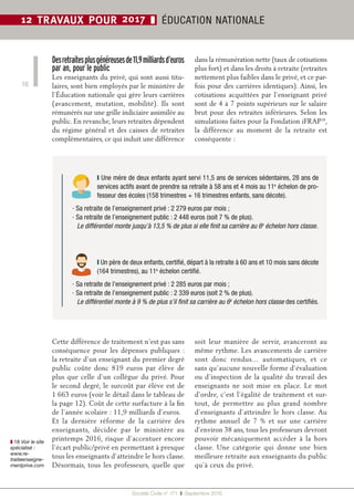 Société Civile n° 171 ❚ Septembre 2016
12 TRAVAUX POUR 2017 ❚ ÉDUCATION NATIONALE
16
Desretraitesplusgénéreusesde11,9milliardsd’euros
par an, pour le public
Les enseignants du privé, qui sont aussi titu-
laires, sont bien employés par le ministère de
l’Éducation nationale qui gère leurs carrières
(avancement, mutation, mobilité). Ils sont
rémunérés sur une grille indiciaire assimilée au
public. En revanche, leurs retraites dépendent
du régime général et des caisses de retraites
complémentaires, ce qui induit une différence
dans la rémunération nette (taux de cotisations
plus fort) et dans les droits à retraite (retraites
nettement plus faibles dans le privé, et ce par-
fois pour des carrières identiques). Ainsi, les
cotisations acquittées par l’enseignant privé
sont de 4 à 7 points supérieurs sur le salaire
brut pour des retraites inférieures. Selon les
simulations faites pour la Fondation iFRAP18
,
la différence au moment de la retraite est
conséquente :
Cette différence de traitement n’est pas sans
conséquence pour les dépenses publiques  :
la retraite d’un enseignant du premier degré
public coûte donc 819  euros par élève de
plus que celle d’un collègue du privé. Pour
le second degré, le surcoût par élève est de
1 663 euros (voir le détail dans le tableau de
la page 12). Coût de cette surfacture à la fin
de l’année scolaire : 11,9 milliards d’euros.
Et la dernière réforme de la carrière des
enseignants, décidée par le ministère au
printemps 2016, risque d’accentuer encore
l’écart public/privé en permettant à presque
tous les enseignants d’atteindre le hors classe.
Désormais, tous les professeurs, quelle que
soit leur manière de servir, avanceront au
même rythme. Les avancements de carrière
sont donc rendus… automatiques, et ce
sans qu’aucune nouvelle forme d’évaluation
ou d’inspection de la qualité du travail des
enseignants ne soit mise en place. Le mot
d’ordre, c’est l’égalité de traitement et sur-
tout, de permettre au plus grand nombre
d’enseignants d’atteindre le hors classe. Au
rythme annuel de 7  % et sur une carrière
d’environ 38 ans, tous les professeurs devront
pouvoir mécaniquement accéder à la hors
classe. Une catégorie qui donne une bien
meilleure retraite aux enseignants du public
qu’à ceux du privé.
❙ Un père de deux enfants, certifié, départ à la retraite à 60 ans et 10 mois sans décote
(164 trimestres), au 11e
 échelon certifié.
• Sa retraite de l’enseignement privé : 2 285 euros par mois ;
• Sa retraite de l’enseignement public : 2 339 euros (soit 2 % de plus).
Le différentiel monte à 9 % de plus s’il finit sa carrière au 6e
 échelon hors classe des certifiés.
❙ Une mère de deux enfants ayant servi 11,5 ans de services sédentaires, 28 ans de
services actifs avant de prendre sa retraite à 58 ans et 4 mois au 11e
 échelon de pro-
fesseur des écoles (158 trimestres + 16 trimestres enfants, sans décote).
• Sa retraite de l’enseignement privé : 2 279 euros par mois ;
• Sa retraite de l’enseignement public : 2 448 euros (soit 7 % de plus).
Le différentiel monte jusqu’à 13,5 % de plus si elle finit sa carrière au 6e
 échelon hors classe.
❚ 18 Voir le site
spécialisé :
www.re-
traiteenseigne-
mentprive.com
 