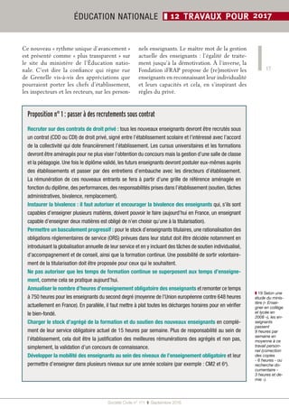 17
Société Civile n° 171  ❚  Septembre 2016
ÉDUCATION NATIONALE ❚ 12 TRAVAUX POUR 2017
Proposition n° 1 : passer à des recrutements sous contrat
Recruter sur des contrats de droit privé : tous les nouveaux enseignants devront être recrutés sous
un contrat (CDD ou CDI) de droit privé, signé entre l’établissement scolaire et l’intéressé avec l’accord
de la collectivité qui dote financièrement l’établissement. Les cursus universitaires et les formations
devront être aménagés pour ne plus viser l’obtention du concours mais la gestion d’une salle de classe
et la pédagogie. Une fois le diplôme validé, les futurs enseignants devront postuler eux-mêmes auprès
des établissements et passer par des entretiens d’embauche avec les directeurs d’établissement.
La rémunération de ces nouveaux entrants se fera à partir d’une grille de référence aménagée en
fonction du diplôme, des performances, des responsabilités prises dans l’établissement (soutien, tâches
administratives, bivalence, remplacement).
Instaurer la bivalence : il faut autoriser et encourager la bivalence des enseignants qui, s’ils sont
capables d’enseigner plusieurs matières, doivent pouvoir le faire (aujourd’hui en France, un enseignant
capable d’enseigner deux matières est obligé de n’en choisir qu’une à la titularisation).
Permettre un basculement progressif : pour le stock d’enseignants titulaires, une rationalisation des
obligations réglementaires de service (ORS) prévues dans leur statut doit être décidée notamment en
introduisant la globalisation annuelle de leur service et en y incluant des tâches de soutien individualisé,
d’accompagnement et de conseil, ainsi que la formation continue. Une possibilité de sortir volontaire-
ment de la titularisation doit être proposée pour ceux qui le souhaitent.
Ne pas autoriser que les temps de formation continue se superposent aux temps d’enseigne­
ment, comme cela se pratique aujourd’hui.
Annualiser le nombre d’heures d’enseignement obligatoire des enseignants et remonter ce temps
à 750 heures pour les enseignants du second degré (moyenne de l’Union européenne contre 648 heures
actuellement en France). En parallèle, il faut mettre à plat toutes les décharges horaires pour en vérifier
le bien-fondé.
Charger le stock d’agrégé de la formation et du soutien des nouveaux enseignants en complé-
ment de leur service obligatoire actuel de 15 heures par semaine. Plus de responsabilité au sein de
l’établissement, cela doit être la justification des meilleures rémunérations des agrégés et non pas,
simplement, la validation d’un concours de connaissance.
Développer la mobilité des enseignants au sein des niveaux de l’enseignement obligatoire et leur
permettre d’enseigner dans plusieurs niveaux sur une année scolaire (par exemple : CM2 et 6e
).
❚❚ 19 Selon une
étude du minis-
tère (« Ensei-
gner en collège
et lycée en
2008 »), les en-
seignants
passent
9 heures par
semaine en
moyenne à ce
travail person-
nel (correction
des copies
- 6 heures - ou
recherche do-
cumentaire -
3 heures et de-
mie -).
Ce nouveau « rythme unique d’avancement »
est présenté comme « plus transparent » sur
le site du ministère de l’Éducation natio-
nale. C’est dire la confiance qui règne rue
de Grenelle vis-à-vis des appréciations que
pourraient porter les chefs d’établissement,
les inspecteurs et les recteurs, sur les person-
nels enseignants. Le maître mot de la gestion
actuelle des enseignants : l’égalité de traite-
ment jusqu’à la démotivation. À l’inverse, la
Fondation iFRAP propose de (re)motiver les
enseignants en reconnaissant leur individualité
et leurs capacités et cela, en s’inspirant des
règles du privé.
 