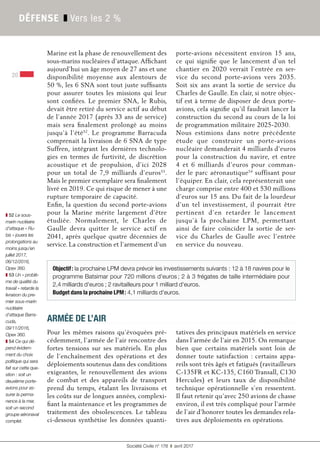Société Civile n° 178 ❚ avril 2017
DÉFENSE ❚ Vers les 2 %
20
Marine est la phase de renouvellement des
sous-marins nucléaires d’attaque. Affichant
aujourd’hui un âge moyen de 27 ans et une
disponibilité moyenne aux alentours de
50 %, les 6 SNA sont tout juste suffisants
pour assurer toutes les missions qui leur
sont confiées. Le premier SNA, le Rubis,
devait être retiré du service actif au début
de l’année 2017 (après 33 ans de service)
mais sera finalement prolongé au moins
jusqu’à l’été52
. Le programme Barracuda
comprenait la livraison de 6 SNA de type
Suffren, intégrant les dernières technolo-
gies en termes de furtivité, de discrétion
acoustique et de propulsion, d’ici 2028
pour un total de 7,9  milliards d’euros53
.
Mais le premier exemplaire sera finalement
livré en 2019. Ce qui risque de mener à une
rupture temporaire de capacité.
Enfin, la question du second porte-avions
pour la Marine mérite largement d’être
étudiée. Normalement, le Charles de
Gaulle devra quitter le service actif en
2041, après quelque quatre décennies de
service. La construction et l’armement d’un
porte-avions nécessitent environ 15  ans,
ce qui signifie que le lancement d’un tel
chantier en 2020 verrait l’entrée en ser-
vice du second porte-avions vers 2035.
Soit six  ans avant la sortie de service du
Charles de Gaulle. En clair, si notre objec-
tif est à terme de disposer de deux porte-
avions, cela signifie qu’il faudrait lancer la
construction du second au cours de la loi
de programmation militaire 2025-2030.
Nous estimions dans notre précédente
étude que construire un porte-avions
nucléaire demanderait 4 milliards d’euros
pour la construction du navire, et entre
4 et 6  milliards d’euros pour comman-
der le parc aéronautique54
suffisant pour
l’équiper. En clair, cela représenterait une
charge comprise entre 400 et 530 millions
d’euros sur 15 ans. Du fait de la lourdeur
d’un tel investissement, il pourrait être
pertinent d’en retarder le lancement
jusqu’à la prochaine LPM, permettant
ainsi de faire coïncider la sortie de ser-
vice du Charles de Gaulle avec l’entrée
en service du nouveau.
Objectif: la prochaine LPM devra prévoir les investissements suivants : 12 à 18 navires pour le
programme Batsimar pour 720 millions d'euros; 2 à 3 frégates de taille intermédiaire pour
2,4 milliards d'euros ; 2 ravitailleurs pour 1 milliard d'euros.
Budget dans la prochaine LPM: 4,1 milliards d'euros.
ARMÉE DE L’AIR
Pour les mêmes raisons qu’évoquées pré-
cédemment, l’armée de l’air rencontre des
fortes tensions sur ses matériels. En plus
de l’enchaînement des opérations et des
déploiements soutenus dans des conditions
exigeantes, le renouvellement des avions
de combat et des appareils de transport
prend du temps, étalant les livraisons et
les coûts sur de longues années, complexi-
fiant la maintenance et les programmes de
traitement des obsolescences. Le tableau
ci-dessous synthétise les données quanti-
tatives des principaux matériels en service
dans l’armée de l’air en 2015. On remarque
bien que certains matériels sont loin de
donner toute satisfaction : certains appa-
reils sont très âgés et fatigués (ravitailleurs
C-135FR et KC-135, C160 Transall, C130
Hercules) et leurs taux de disponibilité
technique opérationnelle s’en ressentent.
Il faut retenir qu’avec 250 avions de chasse
environ, il est très compliqué pour l’armée
de l’air d’honorer toutes les demandes rela-
tives aux déploiements en opérations.
❚ 52 Le sous-
marin nucléaire
d’attaque « Ru-
bis » jouera les
prolongations au
moins jusqu’en
juillet 2017,
06/12/2016,
Opex 360.
❚ 53 Un « problè-
me de qualité du
travail » retarde la
livraison du pre-
mier sous-marin
nucléaire
d’attaque Barra-
cuda,
09/11/2016,
Opex 360.
❚ 54 Ce qui dé-
pend évidem-
ment du choix
politique qui sera
fait sur cette que-
stion : soit un
deuxième porte-
avions pour as-
surer la perma-
nence à la mer,
soit un second
groupe aéronaval
complet.
 