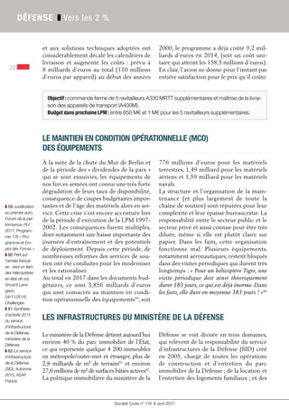 Société Civile n° 178 ❚ avril 2017
22
DÉFENSE ❚ Vers les 2 %
et aux solutions techniques adoptées ont
considérablement décalé les calendriers de
livraison et augmenté les coûts : prévu à
8 milliards d’euros au total (110 millions
d’euros par appareil) au début des années
2000, le programme a déjà coûté 9,2 mil-
liards d’euros en 2014, (soit un coût uni-
taire qui atteint les 158,5 millions d’euros).
En clair, l’avion ne donne pour l’instant pas
entière satisfaction pour le prix qu’il coûte.
LE MAINTIEN EN CONDITION OPÉRATIONNELLE (MCO)
DES ÉQUIPEMENTS
À la suite de la chute du Mur de Berlin et
de la période des « dividendes de la paix »
qui se sont ensuivies, les équipements de
nos forces armées ont connu une très forte
dégradation de leurs taux de disponibilité,
conséquence de coupes budgétaires impor-
tantes et de l’âge des matériels alors en ser-
vice. Cette crise s’est encore accentuée lors
de la période d’exécution de la LPM 1997-
2002. Les conséquences furent multiples,
dont notamment une baisse importante des
journées d’entraînement et des potentiels
de déploiement. Depuis cette période, de
nombreuses réformes des services de sou-
tien ont été conduites pour les moderniser
et les rationaliser.
Au total en 2017 dans les documents bud-
gétaires, ce sont 3,856  milliards d’euros
qui sont consacrés au maintien en condi-
tion opérationnelle des équipements59
, soit
776  millions d’euros pour les matériels
terrestres, 1,49 milliard pour les matériels
aériens et 1,59 milliard pour les matériels
navals.
La structure et l’organisation de la main-
tenance (et plus largement de toute la
chaîne de soutien) sont réputées pour leur
complexité et leur épaisse bureaucratie. La
responsabilité entre le secteur public et le
secteur privé et aussi connue pour être très
diluée, même si elle est plutôt claire sur
papier. Dans les faits, cette organisation
fonctionne mal. Plusieurs équipements,
notamment aéronautiques, restent bloqués
dans des visites périodiques qui durent très
longtemps : « Pour un hélicoptère Tigre, une
visite périodique doit ainsi théoriquement
durer 183 jours, ce qui est déjà énorme. Dans
les faits, elle dure en moyenne 383 jours ! »60
Le ministère de la Défense détient aujourd’hui
environ 40 % du parc immobilier de l’État,
ce qui représente quelque 4 200 immeubles
en métropole/outre-mer et étranger, plus de
2,8 milliards de m² de terrains61
et environ
27,6 millions de m² de surfaces bâties actives62
.
La politique immobilière du ministère de la
Défense se voit divisée en trois domaines,
qui relèvent de la responsabilité du service
d’infrastructures de la Défense (SID) créé
en 2005, chargé de toutes les opérations
de construction et d’entretien du parc
immobilier de la Défense ; de la location et
l’entretien des logements familiaux ; et des
LES INFRASTRUCTURES DU MINISTÈRE DE LA DÉFENSE
❚ 59 Justification
au premier euro,
Forum de la per-
formance, PLF
2017, Program-
me 178 « Pro-
gramme et Em-
ploi des Forces ».
❚ 60 Péril sur
l’armée françai-
se : seul un tiers
des hélicoptères
en état de vol,
Vincent Lami-
geon,
04/11/2016,
Challenges.
❚ 61 Synthèse
d’activité 2015
du service
d’infrastructure
de la Défense,
ministère de la
Défense.
❚ 62 Le service
d’infrastructure
de la Défense
(SID), Automne
2015, ASAF
France.
Objectif: commande ferme de 5 ravitailleurs A330 MRTT supplémentaires et maîtrise de la livrai-
son des appareils de transport (A400M).
Budget dans prochaine LPM: entre 850 M€ et 1 M€ pour les 5 ravitailleurs supplémentaires.
 