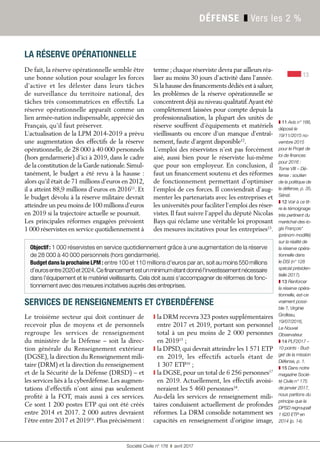 13
Société Civile n° 178 ❚ avril 2017
DÉFENSE ❚ Vers les 2 %
LA RÉSERVE OPÉRATIONNELLE
De fait, la réserve opérationnelle semble être
une bonne solution pour soulager les forces
d’active et les délester dans leurs tâches
de surveillance du territoire national, des
tâches très consommatrices en effectifs. La
réserve opérationnelle apparaît comme un
lien armée-nation indispensable, apprécié des
Français, qu’il faut préserver.
L’actualisation de la LPM 2014-2019 a prévu
une augmentation des effectifs de la réserve
opérationnelle, de 28 000 à 40 000 personnels
(hors gendarmerie) d’ici à 2019, dans le cadre
de la constitution de la Garde nationale.Simul-
tanément, le budget a été revu à la hausse :
alors qu’il était de 71 millions d’euros en 2012,
il a atteint 88,9 millions d’euros en 201611
. Et
le budget dévolu à la réserve militaire devrait
atteindre un peu moins de 100 millions d’euros
en 2019 si la trajectoire actuelle se poursuit.
Les principales réformes engagées prévoient
1 000 réservistes en service quotidiennement à
terme ;chaque réserviste devra par ailleurs réa-
liser au moins 30 jours d'activité dans l'année.
Si la hausse des financements dédiés est à saluer,
les problèmes de la réserve opérationnelle se
concentrent déjà au niveau qualitatif.Ayant été
complètement laissées pour compte depuis la
professionnalisation, la plupart des unités de
réserve souffrent d’équipements et matériels
vieillissants ou encore d’un manque d’entraî-
nement, faute d’argent disponible12
.
L’emploi des réservistes n’est pas forcément
aisé, aussi bien pour le réserviste lui-même
que pour son employeur. En conclusion, il
faut un financement soutenu et des réformes
de fonctionnement permettant d’optimiser
l’emploi de ces forces. Il conviendrait d’aug-
menter les partenariats avec les entreprises et
les universités pour faciliter l’emploi des réser-
vistes. Il faut suivre l’appel du député Nicolas
Bays qui réclame une véritable loi proposant
des mesures incitatives pour les entreprises13
.
Objectif: 1 000 réservistes en service quotidiennement grâce à une augmentation de la réserve
de 28 000 à 40 000 personnels (hors gendarmerie).
Budget dans la prochaine LPM : entre 100 et 110 millions d’euros par an, soit au moins 550 millions
d’eurosentre 2020et 2024.Cefinancementestunminimumétantdonnél'investissementnécessaire
dans l'équipement et le matériel vieillissants. Cela doit aussi s'accompagner de réformes de fonc-
tionnement avec des mesures incitatives auprès des entreprises.
SERVICES DE RENSEIGNEMENTS ET CYBERDÉFENSE
Le troisième secteur qui doit continuer de
recevoir plus de moyens et de personnels
regroupe les services de renseignement
du ministère de la Défense – soit la direc-
tion générale du Renseignement extérieur
(DGSE), la direction du Renseignement mili-
taire (DRM) et la direction du renseignement
et de la Sécurité de la Défense (DRSD) – et
les services liés à la cyberdéfense. Les augmen-
tations d’effectifs n’ont ainsi pas seulement
profité à la FOT, mais aussi à ces services.
Ce sont 1 200 postes ETP qui ont été créés
entre 2014 et 2017. 2 000 autres devraient
l’être entre 2017 et 201914
. Plus précisément :
S la DRM recevra 323 postes supplémentaires
entre 2017 et 2019, portant son personnel
total à un peu moins de 2 000 personnes
en 201915
 ;
S la DPSD, qui devrait atteindre les 1 571 ETP
en 2019, les effectifs actuels étant de
1 307 ETP16
 ;
S la DGSE, pour un total de 6 256 personnes17
en 2019. Actuellement, les effectifs avoisi-
neraient les 5 460 personnes18
.
Au-delà les services de renseignement mili-
taires conduisent actuellement de profondes
réformes. La DRM consolide notamment ses
capacités en renseignement d’origine image,
❚ 11 Avis n° 166,
déposé le
19/11/2015 no-
vembre 2015
pour le Projet de
loi de finances
pour 2016 :
Tome VIII – Dé-
fense : soutien
de la politique de
la défense, p. 35,
Sénat.
❚ 12 Voir à ce tit-
re le témoignage
très pertinent du
maréchal-des-lo-
gis François*
(prénom modifié)
sur la réalité de
la réserve opéra-
tionnelle dans
le DSI (n° 128
spécial présiden-
tielle 2017).
❚ 13 Renforcer
la réserve opéra-
tionnelle, est-ce
vraiment possi-
ble ?, Virginie
Grolleau,
19/07/2016,
Le Nouvel
Observateur.
❚ 14 PLF2017 –
10 points - Bud-
get de la mission
Défense, p. 1.
❚ 15 Dans notre
magazine Socié-
té Civile n° 175
de janvier 2017,
nous partions du
principe que la
DPSD regroupait
1 620 ETP en
2014 (p. 14).
 