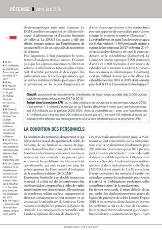 Société Civile n° 178 ❚ avril 2017
14
DÉFENSE ❚ Vers les 2 %
électromagnétique mais aussi humaine. La
DGSE améliore ses capacités de collecte tech-
nique d’informations et d’analyse humaine
de celles-ci. La DRSD fait quant à elle des
efforts portant surtout sur l’amélioration de
ses matériels et de ses capacités de traitement
de données.
Plus largement, il faut poursuivre le recru-
tement d’analystes de haut niveau. D’autant
plus que les capteurs modernes récoltent un
volume d’informations toujours plus impor-
tant. Il semble pertinent de développer des
partenariats avec les écoles spécialisées, que
ce soit les instituts d’études politiques (Paris
et provinces) ou les écoles d’ingénieurs et
d’avoir davantage recours à des contractuels
pouvant apporter des spécialités particulières
comme le propose le rapport Dominati19
.
La cyberdéfense est aussi l’un des secteurs qui a
été le plus renforcé :1 400 personnels environ y
étaient dédiés entre mai 201220
et février 201421
et en décembre dernier a été créé le comman-
dement de la cyberdéfense (Comcyber). Le
Comcyber devrait regrouper 3 200 personnels
d’active et 4 400 réservistes. Cette réserve de
cyberdéfense a vocation à soutenir la préven-
tion des menaces informatiques. Finalement,
c’est un milliard d’euros qui a été alloué à la
cyberdéfense entre 2014 et 2019,dont la moitié
pour la R & D et l’innovation technologique22
.
Objectif: poursuivre les recrutements d'analystes de haut niveau au-delà des 2 000 postes
supplémentaires prévus entre 2017 et 2019.
Budget dans la prochaine LPM: au vu des créations de postes dans ces services depuis 2015,
c’est environ 1,1 milliard d’euros par an qu’il faudra désormais investir pour ces trois services,
soit 5,5 milliards sur la période 2020-2024. Avec la cyberdéfense – avec une hypothèse de
1,1 milliard pour cinq ans (soit 220 millions d’euros par an) – ce sont 6,6 milliards d’euros qui
devraient être affectés aux renseignements et à la lutte informatique sur la prochaine LPM.
LA CONDITION DES PERSONNELS
La condition des personnels désigne tout ce qui
relève de leur moral,des questions de solde,de
bien-être, de vie familiale ou encore de loge-
ment.Aujourd’hui,il se trouve que le moral des
hommes et des femmes composant nos forces
armées est très contrasté : au premier plan
se trouvent les problèmes liés à la suractivité
opérationnelle, qui sont au premier rang des
préoccupations du Haut comité d’évaluation
de la condition militaire (HCECM)23
.
L’opération Sentinelle a un double impact sur
le moral : il a déjà été dit de nombreuses fois
que leurs tâches comparables à celles de vigiles
armés étaient très démotivantes. Elle interroge
de nombreux soldats sur leur engagement et
alimente certainement un fort turnover, et en
ce sens use l’outil militaire de l’intérieur. Cette
mission a multiplié les périodes d’absence du
domicile. Les conséquences personnelles sont
lourdes (explosion des taux de divorces24
).
Les principales mesures prises jusqu’à main-
tenant se sont concentrées sur la compensa-
tion, avec la revalorisation d’indemnités pour
207 millions d’euros rien qu’en 2017 par rap-
port à l’année précédente25
 : une indemnité
d’absence – valable à partir de 150 jours d’ab-
sence – a été créée. L’indemnité pour sujétion
spéciale d’alerte opérationnelle a été élargie
(AOPER) et est passée de 5 à 10 euros/jour.
Il reste cependant des mesures d’équité très
attendues comme les indemnités pour temps
d’activité et d’obligations professionnelles
complémentaires de la gendarmerie.
En termes structurels, il serait difficile de ne
pas parler des dysfonctionnements graves du
logiciel de paiement de soldes Louvois. Depuis
2010 et les premières alertes lancées en interne,
les problèmes n’ont eu de cesse de s’accumu-
ler, le premier étant évidemment que de nom-
breux militaires – notamment en Opex – n’ont
❚ 16 Ibid.
❚ 17 Justification
au premier euro,
Forum de la per-
formance, PLF
2017.
❚ 18 Ibid.
❚ 19 Rapport
d’information
n° 36, par
M. Philippe
Dominati,
07/10/2015,
Sénat.
❚ 20 Cyberdé-
fense - Discours
de Jean-Yves
Le Drian,
ministère de
la Défense,
12/12/2016,
ministère de
la Défense.
❚ 21 La France
inaugure le nou-
veau quartier gé-
néral de la cyber-
défense, Olivier
Fourt, RFI,
20/02/2014, RTL.
❚ 22 Les budgets
nationaux de cy-
berdéfense en
croissance con-
stante, Vincent
Joubert, Défen-
ses & Industries
n° 1, Fondation
pour la Recher-
che stratégique,
juin 2014.
❚ 23 10e
 Rapport
– Revue annuelle
de la condition
militaire, octobre
2016, IHEDN.
 