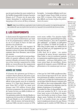 15
Société Civile n° 178 ❚ avril 2017
DÉFENSE ❚ Vers les 2 %
pas été payés pendant des mois, rendant la vie
des familles insupportable (comptes bancaires
bloqués, etc.)26
. D’autres ont été payés plus,
l’armée demandant le remboursement des
trop-perçus et les services de Bercy réclamant
les impôts… La transition définitive sur le nou-
veau logiciel unique Source-Solde est prévue
pour 2021, et menace d’être rendue encore
plus difficile avec la mise en place du prélève-
ment à la source.
2. LES ÉQUIPEMENTS
Le financement des équipements des armées
est l’un des points fondamentaux que traite
la loi de programmation militaire tous les
six ans. À cet égard, la France est dans une
situation très paradoxale :
D’une part, nos armées sont équipées de
matériels de premier plan modernes, très per-
formants, souvent à la pointe des technologies
existantes dans leurs domaines, mais de facto
très onéreux.
D’autre part, ces matériels ne sont pas dispo-
nibles en quantité suffisante, tandis que les
sommes colossales nécessaires à leur acquisi-
tion et leur entretien vampirisent les crédits
dédiés au renouvellement des équipements
de deuxième et troisième ligne, politique-
ment moins visibles. Une situation finale-
ment résumée par le général Desportes (2S) :
« L’armée française a, d’un côté, le matériel le
plus sophistiqué : ses Rafales, ses hélicoptères
Tigre ou Caïman, le Charles de Gaulle, etc.
Mais dans le même temps, nos soldats font la
guerre au Sahel avec des équipements qui ont
deux fois leur âge. »27
L’effet final est le même  : nos armées
connaissent de graves lacunes capacitaires.
Dans l’idéal, ce sont de nombreux matériels
et équipements supplémentaires qu’il faudrait
commander  : nouveaux hélicoptères, nou-
veaux avions légers de surveillance, drones,
appareils de transport, canons CAESAR sup-
plémentaires et les munitions qui vont avec.
À la lumière des opérations que la France a
conduites depuis plusieurs décennies et par-
ticulièrement au cours de la décennie 2010,
l’armée de terre est l’une des armées qui
affiche la plus grande usure de ses matériels
majeurs, et ce dans deux domaines princi-
paux. Entre 2017 et 2022, on estime qu’il
manque ainsi 122  millions d’euros pour
l’entretien programmé des matériels (EPM)
de l’armée de terre, un chiffre d’ailleurs cer-
tainement sous-évalué.
Une génération entière de véhicules blindés n’a
toujours pas été renouvelée. Le VAB (véhicule
de l’avant blindé) en est le symbole le plus
visible :« bête de somme » de l’armée de terre28
,
le premier VAB y est entré en service en 1976,
si bien que les 2 661 VAB actuellement déte-
nus accusent un âge moyen de 31 ans : près de
trois générations de soldats y ont ainsi successi-
vement servi, en dépit des modernisations qui
ont été faites.Selon les données existantes,près
d’un VAB sur deux serait indisponible, même
s’il existe évidemment des disparités entre les
théâtres d’opérations et la métropole.
Si, pendant les Opex, la disponibilité des véhi-
cules peut avoisiner les 90 %, c’est au prix
d’une usure accrue et de phases de mainte-
nance très lourdes au retour en France. Ainsi,
chaque année, l’attrition de la ﬂotte avoisine
les 10 %, et nombre d’entre eux sont pure-
ment et simplement envoyés à la casse.Notons
également que le nombre de VAB Ultima est
15
❚ 24 Rythme opé-
rationnel, mutati-
ons… Le nombre
de divorces aug-
mente chez les
militaires, Laurent
Lagneau,
25/02/2017,
Opex 360.
❚ 25 Cf. Audition
du Cema,
12/10/2016.
❚ 26 Logiciel
Louvois de paie
des militaires :
les raisons du
désastre,
Jean Guisnel,
08/06/2016,
Le Point.
❚ 27 L’avenir des
armées françai-
ses, Général Vin-
cent Desportes,
Les Carnets des
Dialogues du
Matin, Institut Di-
derot, automne
2016, p. 19.
❚ 28 Avis
n° 4130, Fran-
çois Lamy,
déposé le
13/10/2016,
Assemblée
nationale.
❚ 29 La DGA
qualifie la der-
nière version du
VAB Ultima, mini-
stère de la Dé-
fense,
27/11/2015.
❚ 30 Rapport
d’information
n° 3323, Alain
Marty et Marie
Récalde, déposé
le 09/12/2015,
p. 72, Assem-
blée nationale.
Objectif: régler les problèmes organisationnels (mutations) et la question du logiciel de paiement
des soldes afin que ces dysfonctionnements ne s'ajoutent à la suractivité des forces armées.
ARMÉE DE TERRE
 