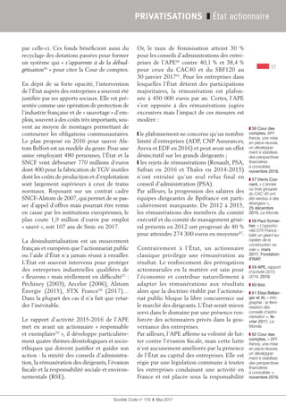 17
Société Civile n° 179  ❚  Mai 2017
PRIVATISATIONS ❚ État actionnaire
par celle-ci. Ces fonds bénéficient aussi du
recyclage des dotations passées pour former
un système qui « s’apparente à de la débud-
gétisation56
 » pour citer la Cour de comptes.
En dépit de sa forte opacité, l’intervention
de l’État auprès des entreprises a souvent été
justifiée par ses apports sociaux. Elle est pré-
sentée comme une opération de protection de
l’industrie française et de « sauvetage » d’em-
plois, souvent à des coûts très importants, sou-
vent au moyen de montages permettant de
contourner les obligations communautaires.
Le plan proposé en 2016 pour sauver Als-
tom Belfort est un modèle du genre. Pour une
usine employant 480 personnes, l’État et la
SNCF vont débourser 770 millions d’euros
dont 400 pour la fabrication de TGV inutiles
dont les coûts de production et d’exploitation
sont largement supérieurs à ceux de trains
normaux. Reposant sur un contrat cadre
SNCF-Alstom de 2007, qui permet de se pas-
ser d’appel d’offres mais pourrait être remis
en cause par les institutions européennes, le
plan coute 1,9 million d’euros par emploi
« sauvé », soit 107 ans de Smic en 2017.
La désindustrialisation est un mouvement
français et européen que l’actionnariat public
ou l’aide d’État n’a jamais réussi à enrailler.
L’État est souvent intervenu pour protéger
des entreprises industrielles qualifiées de
« fleurons » mais réellement en difficulté57
 :
Péchiney (2003), Arcelor (2006), Alstom
Énergie (2015), STX France58
(2017)…
Dans la plupart des cas il n’a fait que retar-
der l’inévitable.
Le rapport d’activité 2015-2016 de l’APE
met en avant un actionnaire « responsable
et exemplaire59
 », il développe particulière-
ment quatre thèmes déontologiques et socio-
éthiques qui doivent justifier et guider son
action : la mixité des conseils d’administra-
tion, la rémunération des dirigeants, l’évasion
fiscale et la responsabilité sociale et environ-
nementale (RSE).
Or, le taux de féminisation atteint 30  %
pour les conseils d’administrations des entre-
prises de l’APE60
contre 40,1 % et 38,4 %
pour ceux du CAC40 et du SBF120 au
30 janvier 201761
. Pour les entreprises dans
lesquelles l’État détient des participations
majoritaires, la rémunération est plafon-
née à 450 000 euros par an. Certes, l’APE
s’est opposée à des rémunérations jugées
excessives mais l’impact de ces mesures est
modéré :
❙ le plafonnement ne concerne qu’un nombre
limité d’entreprises (ADP, CNP Assurances,
Areva et EDF en 2016) et peut avoir un effet
désincitatif sur les grands dirigeants ;
❙ les rejets de rémunérations (Renault, PSA,
Safran en 2016 et Thales en 2014-2015)
n’ont entraîné qu’un seul refus final en
conseil d’administration (PSA).
Par ailleurs, la progression des salaires des
équipes dirigeantes de Bpifrance est parti-
culièrement marquante. De 2012 à 2015,
les rémunérations des membres du comité
exécutif et du comité de management géné-
ral présents en 2012 ont progressé de 40 %
pour atteindre 274 300 euros en moyenne62
.
Contrairement à l’État, un actionnaire
classique privilégie une rémunération au
résultat. Le renforcement des prérogatives
actionnariales en la matière est sain pour
l’économie et contribue naturellement à
adapter les rémunérations aux résultats
alors que la doctrine établit par l’actionna-
riat public bloque la libre concurrence sur
le marché des dirigeants. L’État serait mieux
servi dans le domaine par une présence ren-
forcée des actionnaires privés dans la gou-
vernance des entreprises.
Par ailleurs, l’APE affirme sa volonté de lut-
ter contre l’évasion fiscale, mais cette lutte
n’est aucunement améliorée par la présence
de l’État au capital des entreprises. Elle est
régie par une législation commune à toutes
les entreprises conduisant une activité en
France et est placée sous la responsabilité
❚❚ 56 Cour des
comptes, BPI-
france, une mise
en place réussie,
un développe-
ment à stabiliser,
des perspectives
financières
à consolider,
novembre 2016.
❚❚ 57 Denis Cos-
nard, « L’année
où trois groupes
du CAC 40 ont
été vendus à des
étrangers »,
25 décembre
2015, Le Monde.
❚❚ 58 Paul Schrei-
ber, « L’opportu-
nité STX France :
bâtir un géant eu-
ropéen de la
construction na-
vale », mars
2017, Fondation
iFRAP.
❚❚ 59 APE, rapport
d’activité 2015-
2016, 2016.
❚❚ 60 Ibid.
❚❚ 61 Elisa Bellan-
ger et Al, « Info-
graphie : la fémi-
nisation des
conseils d’admi-
nistration », fé-
vrier 2017, Le
Monde.
❚❚ 62 Cour des
comptes, « BPI-
france, une mise
en place réussie,
un développe-
ment à stabiliser,
des perspectives
financières
à consolider »,
novembre 2016.
 