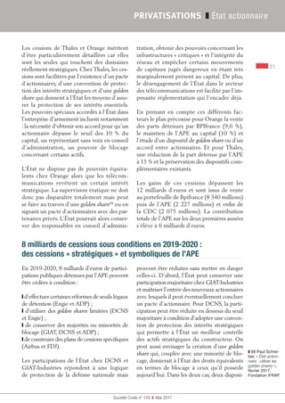 21
Société Civile n° 179  ❚  Mai 2017
PRIVATISATIONS ❚ État actionnaire
Les cessions de Thales et Orange méritent
d’être particulièrement détaillées car elles
sont les seules qui touchent des domaines
réellement stratégiques. Chez Thales, les ces-
sions sont facilitées par l’existence d’un pacte
d’actionnaires, d’une convention de protec-
tion des intérêts stratégiques et d’une golden
share qui donnent à l’État les moyens d’assu-
rer la protection de ses intérêts essentiels.
Les pouvoirs spéciaux accordés à l’État dans
l’entreprise d’armement incluent notamment
: la nécessité d’obtenir son accord pour qu'un
actionnaire dépasse le seuil des 10  % du
capital, un représentant sans voix en conseil
d’administration, un pouvoir de blocage
concernant certains actifs.
L’État ne dispose pas de pouvoirs équiva-
lents chez Orange alors que les télécom-
munications revêtent un certain intérêt
stratégique. La supervision étatique ne doit
donc pas disparaître totalement mais peut
se faire au travers d’une golden share68
ou en
signant un pacte d’actionnaires avec des par-
tenaires privés. L’État pourrait alors conser-
ver des responsables en conseil d’adminis-
tration, obtenir des pouvoirs concernant les
infrastructures « critiques » et l’intégrité du
réseau et empêcher certains mouvements
de capitaux jugés dangereux en étant très
marginalement présent au capital. De plus,
le désengagement de l’État dans le secteur
des télécommunications est facilité par l’im-
posante réglementation qui l’encadre déjà.
En prenant en compte ces différents fac-
teurs le plan préconise pour Orange la vente
des parts détenues par BPIfrance (9,6 %),
le maintien de l’APE au capital (10 %) et
l’étude d’un dispositif de golden share ou d’un
accord entre actionnaires. Et pour Thales,
une réduction de la part détenue par l’APE
à 15 % et la préservation des dispositifs com-
plémentaires existants.
Les gains de ces cessions dépassent les
12 milliards d’euros et sont issus de vente
au portefeuille de Bpifrance (8 340 millions)
puis de l’APE (2 227 millions) et enfin de
la CDC (2 075 millions). La contribution
totale de l’APE sur les deux premières années
s’élève à 6 milliards d'euros.
8 milliards de cessions sous conditions en 2019-2020 :
des cessions « stratégiques » et symboliques de l’APE
En 2019-2020, 8 milliards d’euros de partici-
pations publiques détenues par l’APE peuvent
être cédées à condition :
❙ d’effectuer certaines réformes de seuils légaux
de détention (Engie et ADP) ;
❙ d’utiliser des golden shares limitées (DCNS
et Engie) ;
❙ de conserver des majorités ou minorités de
blocage (GIAT, DCNS et ADP) ;
❙ de construire des plans de cessions spécifiques
(Airbus et FDJ).
Les participations de l’État chez DCNS et
GIAT-Industries répondent à une logique
de protection de la défense nationale mais
peuvent être réduites sans mettre en danger
celles-ci. D’abord, l’État peut conserver une
participation majoritaire chez GIAT-Industries
et maîtriser l’entrée des nouveaux actionnaires
avec lesquels il peut éventuellement conclure
un pacte d’actionnaire. Pour DCNS, la parti-
cipation peut être réduite en dessous du seuil
majoritaire à condition d’adopter une conven-
tion de protection des intérêts stratégiques
qui permette à l’État un meilleur contrôle
des actifs stratégiques du constructeur. On
peut aussi envisager la création d’une golden
share qui, couplée avec une minorité de blo-
cage, donnerait à l’État des droits équivalents
en termes de blocage à ceux qu’il possède
aujourd’hui. Dans les deux cas, deux disposi-
❚❚ 68 Paul Schrei-
ber, « État action-
naire : utiliser les
golden shares »,
février 2017,
Fondation iFRAP.
 