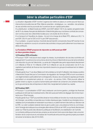 Société Civile n° 179  ❚  Mai 2017
24
PRIVATISATIONS ❚ État actionnaire
Gérer la situation particulière d’EDF  
La situation dégradée d’EDF montre l’urgence de mettre en place un contre-pouvoir face aux
interventions brouillonnes de l’État. Mais le caractère « stratégique » ou « sensible » de certaines
de ses activités rend la poursuite de l’ouverture de son capital particulière :
• La distribution : la filiale Enedis (ex-ERDF), dont EDF détient 100 % du capital, est gestionnaire
de 95 % du réseau français de distribution d’électricité grâce aux nombreux contrats de conces-
sion conclus avec les collectivités locales pour une durée de 20 à 30 ans ;
• Le transport et l’équilibre du réseau : ils sont à la charge de la filiale RTE, détenue à 50,1 %
par EDF, 29,9 % par la CDC et 20 % par CNP assurances ;
• Le nucléaire : ce grand secteur d’activité devrait bientôt comprendre Areva NP (rachat d’une
majorité du capital en cours) et concentre des activités à risque particulièrement soumises aux
aléas politiques.
La Fondation iFRAP propose de répondre au défi posé par EDF
en deux grandes étapes :
1) Privatiser RTE et Enedis :
• Pourquoi ? EDF n’est plus le seul usager du réseau, la privatisation de ces deux activités suit
logiquement l’ouverture à la concurrence de la fourniture d’électricité et pourrait ainsi entraîner
une réduction du prix de l’électricité. La vente de l’intégralité des parts rapporterait directement
2,4 milliards à l’État et 10 milliards à EDF (5,3 milliards en cas de conservation de 33 % du
capital) et permettrait de financer les importants besoins du groupe (investissement et désen-
dettement).
• Quels garde-fous ? Les deux filiales sont rémunérées sur le tarif d’utilisation des réseaux publics
d’électricité (Turpe) fixé par la Commission de régulation de l’énergie (CRE) et sont soumises à
une réglementation particulièrement contraignante. De plus, les concessions signées par Enedis
permettent un encadrement précis et « à la carte » du service. Enfin, l’État pourrait utiliser la
golden share ou signer un pacte d’actionnaires permettant de conserver une certaine influence
sur la gouvernance des entreprises en étant très marginalement présent au capital.
2) Privatiser EDF :
• Pourquoi ? La privatisation d’EDF vise à restaurer une bonne gestion, protéger les finances
publiques et stimuler les investissements. Elle doit aussi permettre de dégager des fonds impor-
tants pour l’État français.
•Quels garde-fous ? EDF pourrait être divisé en trois entités en fonction du mode de production
de l’énergie. Les entités consacrées aux modes classiques (gaz, fossile) et aux énergies renou-
velables sont privatisables et resteraient soumises à un plafonnement des tarifs sur décision de
la CRE. Le volet nucléaire resterait dans le giron public avec une présence forte du commissa-
riat à l’énergie atomatique et aux énergies alternatives (CEA) et de l’APE ce qui ferait directement
peser sur l’État le poids des décisions politiques et faciliterait une stabilisation de l’activité.
Le contexte politique actuel est peu propice au lancement de la seconde étape mais une amé-
lioration de la conjoncture et une baisse de l’incertitude entourant les grands projets pourraient
renverser la tendance dès 2019-2020.
 