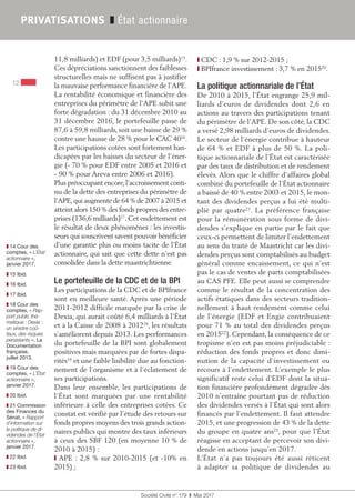 Société Civile n° 179  ❚  Mai 2017
12
PRIVATISATIONS ❚ État actionnaire
❚❚ 14 Cour des
comptes, « L’État
actionnaire »,
janvier 2017.
❚❚ 15 Ibid.
❚❚ 16 Ibid.
❚❚ 17 Ibid.
❚❚ 18 Cour des
comptes, « Rap-
port public thé-
matique : Dexia :
un sinistre coû-
teux, des risques
persistants », La
Documentation
française,
juillet 2013.
❚❚ 19 Cour des
comptes, « L’État
actionnaire »,
janvier 2017.
❚❚ 20 Ibid.
❚❚ 21 Commission
des Finances du
Sénat, « Rapport
d’information sur
la politique de di-
videndes de l’État
actionnaire »,
janvier 2017.
❚❚ 22 Ibid.
❚❚ 23 Ibid.
11,8 milliards) et EDF (pour 3,5 milliards)15
.
Ces dépréciations sanctionnent des faiblesses
structurelles mais ne suffisent pas à justifier
la mauvaise performance financière de l’APE.
La rentabilité économique et financière des
entreprises du périmètre de l’APE subit une
forte dégradation : du 31 décembre 2010 au
31 décembre 2016, le portefeuille passe de
87,6 à 59,8 milliards, soit une baisse de 29 %
contre une hausse de 28 % pour le CAC 4016
.
Les participations cotées sont fortement han-
dicapées par les baisses du secteur de l’éner-
gie (- 70 % pour EDF entre 2005 et 2016 et
- 90 % pour Areva entre 2006 et 2016).
Plus préoccupant encore,l’accroissement conti-
nu de la dette des entreprises du périmètre de
l’APE,qui augmente de 64 % de 2007 à 2015 et
atteint alors 150 % des fonds propres des entre-
prises (136,6 milliards)17
. Cet endettement est
le résultat de deux phénomènes : les investis-
seurs qui souscrivent savent pouvoir bénéficier
d’une garantie plus ou moins tacite de l’État
actionnaire, qui sait que cette dette n’est pas
consolidée dans la dette maastrichtienne.
Le portefeuille de la CDC et de la BPI
Les participations de la CDC et de BPIfrance
sont en meilleure santé. Après une période
2011-2012 difficile marquée par la crise de
Dexia, qui aurait coûté 6,4 milliards à l’État
et à la Caisse de 2008 à 201218
, les résultats
s’améliorent depuis 2013. Les performances
du portefeuille de la BPI sont globalement
positives mais marquées par de fortes dispa-
rités19
et une faible lisibilité due au fonction-
nement de l’organisme et à l’éclatement de
ses participations.
Dans leur ensemble, les participations de
l’État sont marquées par une rentabilité
inférieure à celle des entreprises cotées. Ce
constat est vérifié par l’étude des retours sur
fonds propres moyens des trois grands action-
naires publics qui montre des taux inférieurs
à ceux des SBF 120 (en moyenne 10 % de
2010 à 2015) :
❙ APE : 2,8 % sur 2010-2015 (et -10% en
2015) ;
❙ CDC : 1,9 % sur 2012-2015 ;
❙ BPIfrance investissement : 3,7 % en 201520
.
La politique actionnariale de l’État
De 2010 à 2015, l’État engrange 25,9 mil-
liards d’euros de dividendes dont 2,6 en
actions au travers des participations tenant
du périmètre de l’APE. De son côté, la CDC
a versé 2,98 milliards d’euros de dividendes.
Le secteur de l’énergie contribue à hauteur
de 64 % et EDF à plus de 50 %. La poli-
tique actionnariale de l’État est caractérisée
par des taux de distribution et de rendement
élevés. Alors que le chiffre d’affaires global
combiné du portefeuille de l’État actionnaire
a baissé de 40 % entre 2003 et 2015, le mon-
tant des dividendes perçus a lui été multi-
plié par quatre21
. La préférence française
pour la rémunération sous forme de divi-
dendes s’explique en partie par le fait que
ceux-ci permettent de limiter l’endettement
au sens du traité de Maastricht car les divi-
dendes perçus sont comptabilisés au budget
général comme encaissement, ce qui n’est
pas le cas de ventes de parts comptabilisées
au CAS PFE. Elle peut aussi se comprendre
comme le résultat de la concentration des
actifs étatiques dans des secteurs tradition-
nellement à haut rendement comme celui
de l’énergie (EDF et Engie contribuaient
pour 71 % au total des dividendes perçus
en 201522
). Cependant, la conséquence de ce
tropisme n’en est pas moins préjudiciable :
réduction des fonds propres et donc dimi-
nution de la capacité d’investissement ou
recours à l’endettement. L’exemple le plus
significatif reste celui d’EDF dont la situa-
tion financière profondément dégradée dès
2010 n’entraîne pourtant pas de réduction
des dividendes versés à l’État qui sont alors
financés par l’endettement. Il faut attendre
2015, et une progression de 43 % de la dette
du groupe en quatre ans23
, pour que l’État
réagisse en acceptant de percevoir son divi-
dende en actions jusqu’en 2017.
L’État n’a pas toujours été aussi réticent
à adapter sa politique de dividendes au
 