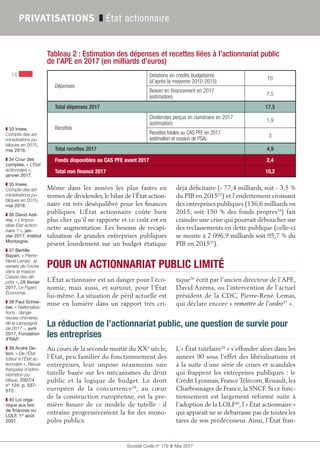 Société Civile n° 179  ❚  Mai 2017
14
PRIVATISATIONS ❚ État actionnaire
❚❚ 33 Insee,
Compte des ad-
ministrations pu-
bliques en 2015,
mai 2016.
❚❚ 34 Cour des
comptes, « L’État
actionnaire »,
janvier 2017.
❚❚ 35 Insee,
Compte des ad-
ministrations pu-
bliques en 2015,
mai 2016.
❚❚ 36 David Azé-
ma, « L’impos-
sible État action-
naire ? », jan-
vier 2017, Institut
Montaigne.
❚❚ 37 Bertille
Bayart, « Pierre-
René Lemas : je
remets de l’ordre
dans la maison
Caisse des dé-
pôts », 28 février
2017, Le Figaro
Économie.
❚❚ 38 Paul Schrei-
ber, « Nationalisa-
tions : dange-
reuses chimères
de la campagne
de 2017 », avril
2017, Fondation
iFRAP.
❚❚ 39 André De-
lion, « De l’État
tuteur à l’État ac-
tionnaire », Revue
française d’admi-
nistration pu-
blique, 2007/4
n° 124, p. 537-
572.
❚❚ 40 Loi orga-
nique aux lois
de finances ou
LOLF, 1er
 août
2001.
Même dans les années les plus fastes en
termes de dividendes, le bilan de l’État action-
naire est très déséquilibré pour les finances
publiques. L’État actionnaire coûte bien
plus cher qu’il ne rapporte et ce coût est en
nette augmentation. Les besoins de recapi-
talisation de grandes entreprises publiques
pèsent lourdement sur un budget étatique
déjà déficitaire (- 77,4 milliards, soit - 3,5 %
du PIB en 201533
) et l’endettement croissant
des entreprises publiques (136,6 milliards en
2015, soit 150 % des fonds propres34
) fait
craindre une crise qui pourrait déboucher sur
des reclassements en dette publique (celle-ci
se monte à 2 096,9 milliards soit 95,7 % du
PIB en 201535
).
POUR UN ACTIONNARIAT PUBLIC LIMITÉ
L’État actionnaire est un danger pour l’éco-
nomie, mais aussi, et surtout, pour l’État
lui-même. La situation de péril actuelle est
mise en lumière dans un rapport très cri-
tique36
écrit par l’ancien directeur de l’APE,
David Azéma, ou l’intervention de l’actuel
président de la CDC, Pierre-René Lemas,
qui déclare encore « remettre de l’ordre37
 ».
La réduction de l’actionnariat public, une question de survie pour
les entreprises
Au cours de la seconde moitié du XXe
 siècle,
l’État, peu familier du fonctionnement des
entreprises, leur impose néanmoins une
tutelle basée sur les mécanismes du droit
public et la logique de budget. Le droit
européen de la concurrence38
, au cœur
de la construction européenne, est la pre-
mière fissure de ce modèle  de tutelle  : il
entraîne progressivement la fin des mono-
poles publics.
L’« État tutélaire39
 » s’effondre alors dans les
années 90 sous l’effet des libéralisations et
à la suite d’une série de crises et scandales
qui frappent les entreprises publiques : le
Crédit Lyonnais, France Télécom, Renault, les
Charbonnages de France, la SNCF. Si ce fonc-
tionnement est largement réformé suite à
l’adoption de la LOLF40
, l’« État actionnaire »
qui apparaît ne se débarrasse pas de toutes les
tares de son prédécesseur. Ainsi, l’État fran-
Tableau 2 : Estimation des dépenses et recettes liées à l’actionnariat public
de l’APE en 2017 (en milliards d’euros)
Dépenses
Dotations en crédits budgétaires
(d’après la moyenne 2010-2015)
10
Besoin en financement en 2017
(estimation)
7,5
Total dépenses 2017 17,5
Recettes
Dividendes perçus en numéraire en 2017
(estimation)
1,9
Recettes totales au CAS PFE en 2017
(estimation et cession de PSA)
3
Total recettes 2017 4,9
Fonds disponibles au CAS PFE avant 2017 2,4
Total non financé 2017 10,2
 